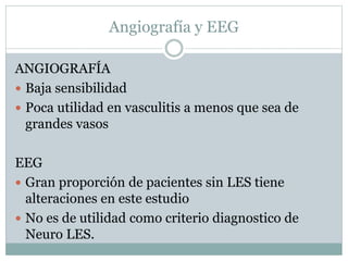 Angiografía y EEG
ANGIOGRAFÍA
 Baja sensibilidad
 Poca utilidad en vasculitis a menos que sea de
grandes vasos
EEG
 Gran proporción de pacientes sin LES tiene
alteraciones en este estudio
 No es de utilidad como criterio diagnostico de
Neuro LES.
 