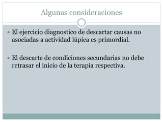Algunas consideraciones
 El ejercicio diagnostico de descartar causas no
asociadas a actividad lúpica es primordial.
 El descarte de condiciones secundarias no debe
retrasar el inicio de la terapia respectiva.
 