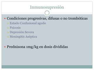 Inmunosupresión
 Condiciones progresivas, difusas o no trombóticas
 Estado Confusional agudo
 Psicosis
 Depresión Severa
 Meningitis Aséptica
 Prednisona 1mg/kg en dosis divididas
 