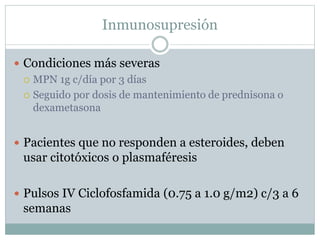 Inmunosupresión
 Condiciones más severas
 MPN 1g c/día por 3 días
 Seguido por dosis de mantenimiento de prednisona o
dexametasona
 Pacientes que no responden a esteroides, deben
usar citotóxicos o plasmaféresis
 Pulsos IV Ciclofosfamida (0.75 a 1.0 g/m2) c/3 a 6
semanas
 