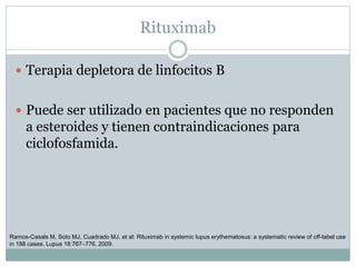 Rituximab
 Terapia depletora de linfocitos B
 Puede ser utilizado en pacientes que no responden
a esteroides y tienen contraindicaciones para
ciclofosfamida.
Ramos-Casals M, Soto MJ, Cuadrado MJ, et al: Rituximab in systemic lupus erythematosus: a systematic review of off-label use
in 188 cases. Lupus 18:767–776, 2009.
 