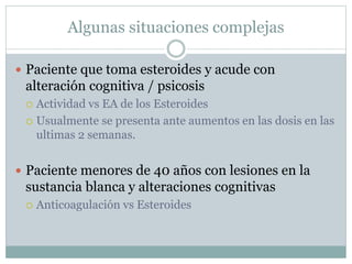 Algunas situaciones complejas
 Paciente que toma esteroides y acude con
alteración cognitiva / psicosis
 Actividad vs EA de los Esteroides
 Usualmente se presenta ante aumentos en las dosis en las
ultimas 2 semanas.
 Paciente menores de 40 años con lesiones en la
sustancia blanca y alteraciones cognitivas
 Anticoagulación vs Esteroides
 