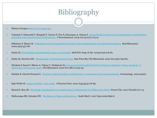 Bibliography
 History of Lupus; http://www.lupus.org/
 Colasanti T, Delunardo F, Margutti P, Vacirca D, Piro E, Siracusano A, Ortona E. Autoantibodies involved in neuropsychiatric manifestations
associated with systemic lupus erythematosus. J Neuroimmunol. 2009 Jul 25;212(1-2):3-9.
 Efthimiou P, Blanco M. Pathogenesis of neuropsychiatric systemic lupus erythematosus and potential biomarkers. Mod Rheumatol.
2009;19(5):457-68.
 Hanly JG. Demystifying neuropsychiatric lupus--is it possible? Bull NYU Hosp Jt Dis. 2009;67(3):276-80.
 Hanly JG, Harrison MJ. Management of neuropsychiatric lupus. Best Pract Res Clin Rheumatol. 2005 Oct;19(5):799-821.
 Hirohata S, Kanai Y, Mitsuo A, Tokano Y, Hashimoto H; Accuracy of cerebrospinal fluid IL-6 testing for diagnosis of lupus psychosis. A
multicenter retrospective study. Clin Rheumatol. 2009 Nov;28(11):1319-23.
 Holubar K, Fatović-Ferencić S. Cazenave, Kaposi and lupus erythematosus. A centennial and a sesquicentennial. Dermatology. 2001;203(2).
 Kajs-Wyllie M. Lupus cerebritis: a case study. J Neurosci Nurs. 2002 Aug;34(4):176-83.
 Muscal E, Brey RL. Neurologic manifestations of systemic lupus erythematosus in children and adults.; Neurol Clin. 2010 Feb;28(1):61-73.
 Mallavarapu RK, Grimsley EW. The history of lupus erythematosus. South Med J. 2007 Sep;100(9):896-8.
 
