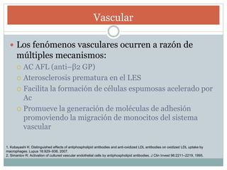 Vascular
 Los fenómenos vasculares ocurren a razón de
múltiples mecanismos:
 AC AFL (anti–β2 GP)
 Aterosclerosis prematura en el LES
 Facilita la formación de células espumosas acelerado por
Ac
 Promueve la generación de moléculas de adhesión
promoviendo la migración de monocitos del sistema
vascular
1. Kobayashi K: Distinguished effects of antiphospholipid antibodies and anti-oxidized LDL antibodies on oxidized LDL uptake by
macrophages. Lupus 16:929–938, 2007.
2. Simantov R: Activation of cultured vascular endothelial cells by antiphospholipid antibodies. J Clin Invest 96:2211–2219, 1995.
 