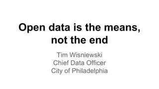 Open data is the means, 
not the end 
Tim Wisniewski 
Chief Data Officer 
City of Philadelphia 
 