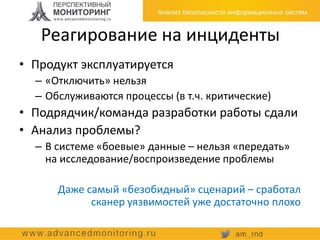 Реагирование на инциденты
• Продукт эксплуатируется
– «Отключить» нельзя
– Обслуживаются процессы (в т.ч. критические)
• Подрядчик/команда разработки работы сдали
• Анализ проблемы?
– В системе «боевые» данные – нельзя «передать»
на исследование/воспроизведение проблемы
Даже самый «безобидный» сценарий – сработал
сканер уязвимостей уже достаточно плохо
 