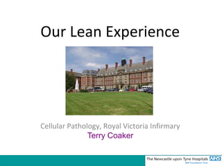 Our Lean Experience 
Cellular Pathology, Royal Victoria Infirmary 
Terry Coaker 
 