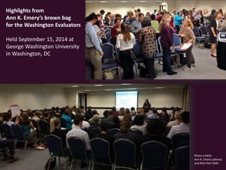 Photo credits: 
Ann K. Emery (above) 
and Nick Hart (left) 
Highlights from 
Ann K. Emery’s brown bag 
for the Washington Evaluators 
Held September 15, 2014 at 
George Washington University 
in Washington, DC 
 