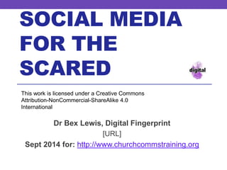SOCIAL MEDIA 
FOR THE 
SCARED 
This work is licensed under a Creative Commons 
Attribution-NonCommercial-ShareAlike 4.0 
International 
Dr Bex Lewis, Digital Fingerprint 
http://j.mp/smscared0914 
Sept 2014 for: http://www.churchcommstraining.org 
 