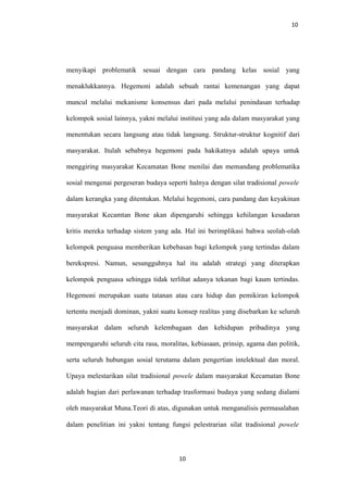 10
menyikapi problematik sesuai dengan cara pandang kelas sosial yang
menaklukkannya. Hegemoni adalah sebuah rantai kemenangan yang dapat
muncul melalui mekanisme konsensus dari pada melalui penindasan terhadap
kelompok sosial lainnya, yakni melalui institusi yang ada dalam masyarakat yang
menentukan secara langsung atau tidak langsung. Struktur-struktur kognitif dari
masyarakat. Itulah sebabnya hegemoni pada hakikatnya adalah upaya untuk
menggiring masyarakat Kecamatan Bone menilai dan memandang problematika
sosial mengenai pergeseran budaya seperti halnya dengan silat tradisional powele
dalam kerangka yang ditentukan. Melalui hegemoni, cara pandang dan keyakinan
masyarakat Kecamtan Bone akan dipengaruhi sehingga kehilangan kesadaran
kritis mereka terhadap sistem yang ada. Hal ini berimplikasi bahwa seolah-olah
kelompok penguasa memberikan kebebasan bagi kelompok yang tertindas dalam
berekspresi. Namun, sesungguhnya hal itu adalah strategi yang diterapkan
kelompok penguasa sehingga tidak terlihat adanya tekanan bagi kaum tertindas.
Hegemoni merupakan suatu tatanan atau cara hidup dan pemikiran kelompok
tertentu menjadi dominan, yakni suatu konsep realitas yang disebarkan ke seluruh
masyarakat dalam seluruh kelembagaan dan kehidupan pribadinya yang
mempengaruhi seluruh cita rasa, moralitas, kebiasaan, prinsip, agama dan politik,
serta seluruh hubungan sosial terutama dalam pengertian intelektual dan moral.
Upaya melestarikan silat tradisional powele dalam masyarakat Kecamatan Bone
adalah bagian dari perlawanan terhadap trasformasi budaya yang sedang dialami
oleh masyarakat Muna.Teori di atas, digunakan untuk menganalisis permasalahan
dalam penelitian ini yakni tentang fungsi pelestrarian silat tradisional powele
10
 