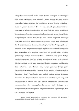 11
sebagai bukti kebudayaan Kematan Bone Kabupaten Muna pada era sekarang ini
juga model rekonstruksi silat tradisional powele sebagai kekayaan budaya
masyarakat. Faktor penunjang dan penghambat tersebut dicurigai berasal dari
dalam masyarakat Kecamatan Bone itu sendiri dan ada yang berasal dari luar
masyarakat, seperti pemerintah daerah dan pihak-pihaklain. Begitu pula dengan
kemungkinan melestarikan budaya silat tradisional powele sebagai strategi dalam
mengembangkan identitas tidak terlepas dari peranan masyarakat, khususnya
masyarakat Kecamatan Bone dan juga adanya campur tangan pemerintah daerah.
Sebab pemerintah daerah danmasyarakat saling berinteraksi. Mengacu pada teori
hegemoni di atas, dengan mulai ditinggalkanya nilai-nilai silat tradisional powele
yang diakibatkan oleh pengaruh transformasi dan gradasi budaya terhadap
perkembangan budaya masyarakat Muna. Transformasi dan gradasi budaya
memberikan pengaruh signifikan terhadap perkembangan budaya lokal, dalam hal
ini silat tradisional powele yang merupakan identitas masyarakat lokal Kematan
Bone Kabupaten Muna. Namun seiring dengan gencarnya budaya global
mempengaruhi keberadaan silat tradisional powele sebagai identitas masyarakat
Kecamatan Bone
7
. Transformasi dan gradasi budaya dengan kekuasaan
kapitalisme dan hegemoni kultural melalui media dan kebudayaan asing telah
banyak melibatkan generasi muda, maka generasi tua mengalami kesulitan dalam
mentransmisikan atau mengoperkan kebudayaan lokal. Sehingga, terus
mengancam keberadaan budaya lokal yang merupakan hasil daya atau cipta, rasa
dan karsa nenek moyang kita
7
Bagong Suyanto, Kapitalisme dan Kosumsi di Era Masyarakat Post-Modernisme,
Kencana (Jakarta: Kencana Prenada Media Groub, 2013)
11
 