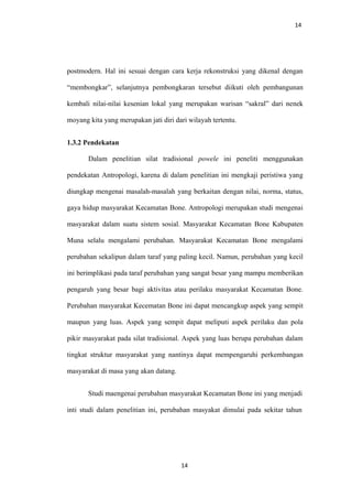 14
postmodern. Hal ini sesuai dengan cara kerja rekonstruksi yang dikenal dengan
“membongkar”, selanjutnya pembongkaran tersebut diikuti oleh pembangunan
kembali nilai-nilai kesenian lokal yang merupakan warisan “sakral” dari nenek
moyang kita yang merupakan jati diri dari wilayah tertentu.
1.3.2 Pendekatan
Dalam penelitian silat tradisional powele ini peneliti menggunakan
pendekatan Antropologi, karena di dalam penelitian ini mengkaji peristiwa yang
diungkap mengenai masalah-masalah yang berkaitan dengan nilai, norma, status,
gaya hidup masyarakat Kecamatan Bone. Antropologi merupakan studi mengenai
masyarakat dalam suatu sistem sosial. Masyarakat Kecamatan Bone Kabupaten
Muna selalu mengalami perubahan. Masyarakat Kecamatan Bone mengalami
perubahan sekalipun dalam taraf yang paling kecil. Namun, perubahan yang kecil
ini berimplikasi pada taraf perubahan yang sangat besar yang mampu memberikan
pengaruh yang besar bagi aktivitas atau perilaku masyarakat Kecamatan Bone.
Perubahan masyarakat Kecematan Bone ini dapat mencangkup aspek yang sempit
maupun yang luas. Aspek yang sempit dapat meliputi aspek perilaku dan pola
pikir masyarakat pada silat tradisional. Aspek yang luas berupa perubahan dalam
tingkat struktur masyarakat yang nantinya dapat mempengaruhi perkembangan
masyarakat di masa yang akan datang.
Studi maengenai perubahan masyarakat Kecamatan Bone ini yang menjadi
inti studi dalam penelitian ini, perubahan masyakat dimulai pada sekitar tahun
14
 