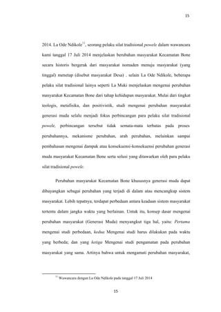 15
2014. La Ode Ndikole
11
, seorang pelaku silat tradisional powele dalam wawancara
kami tanggal 17 Juli 2014 menjelaskan berubahan masyarakat Kecamatan Bone
secara historis bergerak dari masyarakat nomaden menuju masyarakat (yang
tinggal) menetap (disebut masyarakat Desa) . selain La Ode Ndikole, beberapa
pelaku silat tradisional lainya seperti La Muki menjelaskan mengenai perubahan
masyarakat Kecamatan Bone dari tahap kehidupan masyarakat. Mulai dari tingkat
teologis, metafisika, dan positivistik, studi mengenai perubahan masyarakat
generasi muda selalu menjadi fokus perbincangan para pelaku silat tradisional
powele, perbincangan tersebut tidak semata-mata terbatas pada proses
perubahannya, mekanisme perubahan, arah perubahan, melainkan sampai
pembahasan mengenai dampak atau konsekuensi-konsekuensi perubahan generasi
muda masyarakat Kecamatan Bone serta solusi yang ditawarkan oleh para pelaku
silat tradisional powele.
Perubahan masyarakat Kecamatan Bone khususnya generasi muda dapat
dibayangkan sebagai perubahan yang terjadi di dalam atau mencangkup sistem
masyarakat. Lebih tepatnya, terdapat perbedaan antara keadaan sistem masyarakat
tertentu dalam jangka waktu yang berlainan. Untuk itu, konsep dasar mengenai
perubahan masyarakat (Generasi Muda) menyangkut tiga hal, yaitu: Pertama
mengenai studi perbedaan, kedua Mengenai studi harus dilakukan pada waktu
yang berbeda; dan yang ketiga Mengenai studi pengamatan pada perubahan
masyarakat yang sama. Artinya bahwa untuk mengamati perubahan masyarakat,
11
Wawancara dengan La Ode Ndikole pada tanggal 17 Juli 2014
15
 