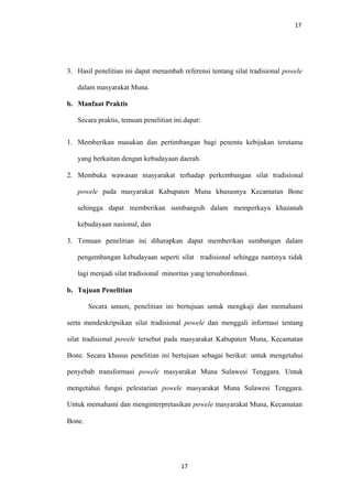 17
3. Hasil penelitian ini dapat menambah referensi tentang silat tradisional powele
dalam masyarakat Muna.
b. Manfaat Praktis
Secara praktis, temuan penelitian ini dapat:
1. Memberikan masukan dan pertimbangan bagi penentu kebijakan terutama
yang berkaitan dengan kebudayaan daerah.
2. Membuka wawasan masyarakat terhadap perkembangan silat tradisional
powele pada masyarakat Kabupaten Muna khususnya Kecamatan Bone
sehingga dapat memberikan sumbangsih dalam memperkaya khazanah
kebudayaan nasional, dan
3. Temuan penelitian ini diharapkan dapat memberikan sumbangan dalam
pengembangan kebudayaan seperti silat tradisional sehingga nantinya tidak
lagi menjadi silat tradisional minoritas yang tersubordinasi.
b. Tujuan Penelitian
Secara umum, penelitian ini bertujuan untuk mengkaji dan memahami
serta mendeskripsikan silat tradisional powele dan menggali informasi tentang
silat tradisional powele tersebut pada masyarakat Kabupaten Muna, Kecamatan
Bone. Secara khusus penelitian ini bertujuan sebagai berikut: untuk mengetahui
penyebab transformasi powele masyarakat Muna Sulawesi Tenggara. Untuk
mengetahui fungsi pelestarian powele masyarakat Muna Sulawesi Tenggara.
Untuk memahami dan menginterpretasikan powele masyarakat Muna, Kecamatan
Bone.
17
 