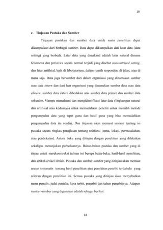 18
c. Tinjauan Pustaka dan Sumber
Tinjauan pustakan dan sumber data untuk suatu penelitian dapat
dikumpulkan dari berbagai sumber. Data dapat dikumpulkan dari latar data (data
setting) yang berbeda. Latar data yang dimaksud adalah latar natural dimana
fenomena dan peristiwa secara normal terjadi yang disebut noncontrived setting,
dan latar artifisial, baik di labolatorium, dalam rumah responden, di jalan, atau di
mana saja. Data juga bersumber dari dalam organisasi yang dinamakan sumber
atau data intern dan dari luar organisasi yang dinamakan sumber data atau data
ekstern, sumber data ektern dibedakan atas sumber data primer dan sumber data
sekunder. Mampu memahami dan mengidentifikasi latar data (lingkungan natural
dan artifisial atau keduanya) untuk memudahkan peneliti untuk memilih metode
pengumpulan data yang tepat guna dan hasil guna yang bisa memudahkan
pengumpulan data itu sendiri. Dan tinjauan akan memuat uraiaan tentang isi
pustaka secara ringkas penejlasan tentang relefansi (tema, lokasi, permasalahan,
atau pendekatan). Antara buku yang ditinjau dengan penelitian yang dilakukan
sekaligus menunjukan perbedaannya. Bahan-bahan pustaka dan sumber yang di
tinjau untuk merekonstruksi tulisan ini berupa buku-buku, hasil-hasil penelitian,
dan artikel-artikel ilmiah. Pustaka dan sumber-sumber yang ditinjau akan memuat
uraian sistematis tentang hasil penelitian atau pemikiran peneliti terdahulu yang
relevan dengan penelitian ini. Semua pustaka yang ditinjau akan menyebutkan
nama penulis, judul pustaka, kota terbit, penerbit dan tahun penerbitnya. Adapun
sumber-sumber yang digunakan adalah sebagai berikut:
18
 
