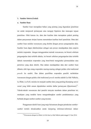 19
1. Sumber Intern (Lokal)
a. Sumber lisan
Sumber lisan merupakan bahan yang penting yang digunakan penelitian
ini untuk menjawab pertanyaan atau menguji hipotesis dan mencapai tujuan
penelitian. Oleh karena itu, data dan kualitas data merupakan pokok penting
dalam penyusunan skripsi karena menentukan kualitas hasil penelitian. Data dari
sumber lisan melalui wawancara yang disebut dengan proses pengumpulan data.
Sumber lisan dapat didefenisikan sebagai satu proses mendapatkan data empiris
melalui responden dengan menggunakan metode wawancara, ini berarti sebelum
pengumpulan data terlebih dahulu, ini berarti sebelum pengumpulan data terlebih
dahulu menentukan responden yang betul-betul mengetahui permasalahan atau
peristiwa yang akan diteliti. Dan dalam mendapatkan data dari sumber lisan
dibantu oleh tiga orang responden masing-masing sebagai pelaku silat tradisional
powele itu sendiri. Dan dalam pemilihan responden peneliti melakukan
wawancara dengan pelaku silat tradisional powele mereka adalah La Ode Ndikole,
La Muki, La Feili, mereka ini menjadi sumber data yang penting disamping survei
sosial yang lebih umum dipraktekan melalui daftar pertanyaan (Questioner)
12
.
Teknik-teknik wawancara dari peneliti ternyata membatu dalam penelitian ini,
meskipun yang terakhir harus mengembangkan sendiri pendekatannya yang
berbeda dengan sumber-sumber yang tercatat.
Penggunaan teknik lisan yang maju bersamaan dengan pemakaian sumber-
sumber tertulis dimaksudkan untuk menjaring informasi-informasi dalam
12
Wawancara dengan La Muki, La Feili dan La Ode Ndikole pada tanggal 15 Juni 2014
19
 