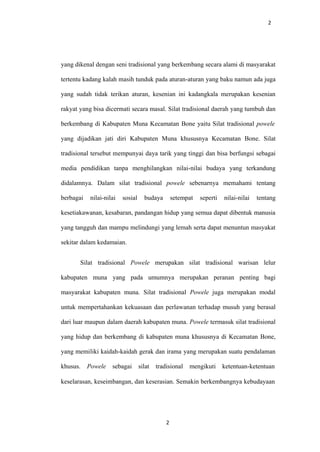 2
yang dikenal dengan seni tradisional yang berkembang secara alami di masyarakat
tertentu kadang kalah masih tunduk pada aturan-aturan yang baku namun ada juga
yang sudah tidak terikan aturan, kesenian ini kadangkala merupakan kesenian
rakyat yang bisa dicermati secara masal. Silat tradisional daerah yang tumbuh dan
berkembang di Kabupaten Muna Kecamatan Bone yaitu Silat tradisional powele
yang dijadikan jati diri Kabupaten Muna khususnya Kecamatan Bone. Silat
tradisional tersebut mempunyai daya tarik yang tinggi dan bisa berfungsi sebagai
media pendidikan tanpa menghilangkan nilai-nilai budaya yang terkandung
didalamnya. Dalam silat tradisional powele sebenarnya memahami tentang
berbagai nilai-nilai sosial budaya setempat seperti nilai-nilai tentang
kesetiakawanan, kesabaran, pandangan hidup yang semua dapat dibentuk manusia
yang tangguh dan mampu melindungi yang lemah serta dapat menuntun masyakat
sekitar dalam kedamaian.
Silat tradisional Powele merupakan silat tradisional warisan lelur
kabupaten muna yang pada umumnya merupakan peranan penting bagi
masyarakat kabupaten muna. Silat tradisional Powele juga merupakan modal
untuk mempertahankan kekuasaan dan perlawanan terhadap musuh yang berasal
dari luar maupun dalam daerah kabupaten muna. Powele termasuk silat tradisional
yang hidup dan berkembang di kabupaten muna khususnya di Kecamatan Bone,
yang memiliki kaidah-kaidah gerak dan irama yang merupakan suatu pendalaman
khusus. Powele sebagai silat tradisional mengikuti ketentuan-ketentuan
keselarasan, keseimbangan, dan keserasian. Semakin berkembangnya kebudayaan
2
 