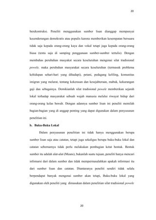 20
berekontruksi. Peneliti menggunakan sumber lisan dianggap mempunyai
kecenderungan demokratis atau populis karena memberikan kesempatan bersuara
tidak saja kepada orang-orang kaya dan vokal tetapi juga kepada orang-orang
biasa (tentu saja di samping penggunaan sumber-sumber tertulis). Dengan
membahas perubahan masyakat secara keseluruhan mengenai silat tradisional
powele, maka perubahan masyarakat secara keseluruhan (termasuk problema
kehidupan sehari-hari yang dihadapi), petani, pedagang keliling, komunitas
imigran yang melarat, tentang kekerasan dan kesejahteraan, mabuk, kekurangan
gaji dan sebagainya. Demikianlah silat tradisional powele memberikan sejarah
lokal terhadap masyarakat sebuah wajah manusia melalui riwayat hidup dari
orang-orang kelas bawah. Dengan adannya sumber lisan ini peneliti memilah
bagian-bagian yang di anggap penting yang dapat digunakan dalam penyusunan
penelitian ini.
b. Buku-Buku Lokal
Dalam penyusunan penelitian ini tidak hanya menggunakan berupa
sumber lisan saja atau catatan, tetapi juga sekaligus berupa buku-buku lokal dan
catatan sebernarnya tidak perlu melakukan pembagian ketat bentuk. Bentuk
sumber itu adalah alat-alat (Means), bukanlah suatu tujuan, peneliti hanya mencari
infomarsi dari dalam sumber dan tidak mempermasalahkan apakah informasi itu
dari sumber lisan dan catatan. Diantaranya peneliti sendiri tidak selalu
berpendapat banyak mengenai sumber akan tetapi, Buku-buku lokal yang
digunakan oleh peneliti yang dimasukan dalam penelitian silat tradisional powele
20
 
