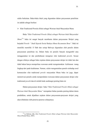 21
selalu berkaitan. Buku-buku lokal yang digunakan dalam penyusunan penelitian
ini adalah sebagai berikut:
 Silat Tradisional Powele (Silat) sebagai Warisan lokal Masyarakat Muna
Buku “Silat Tradisional Powele (Silat) sebagai Warisan lokal Masyarakat
Muna
13
” buku ini sangat banyak membantu dalam penyusunan Skripsi yang
berjudul Powele “ Studi Sejarah Sosial Budaya Muna Kecamatan Bone”. Buki ini
memiliki memiliki 15 Bab dan setiap Bab-nya digunakan oleh penulis dalam
penyusunan penelitian ini, Dalam buku ini penulis banyak mengambil atau
menggunakan isi dan pembahasan mengenai silat tradisional powele. Sesuai
dengan sifatnya sebagai buku rujukan dalam penyusunan skripsi ini tidak lain dan
tidak bukan hanya memperluas wawasan untuk mengutamakan keleluasan ruang
lingkup dari pada kedalaman. Namun, selain mengantarkan penulis terhadap awal
kemunculan silat tradisional powele masyarakat Muna buku ini juga, dapat
memotivasi penulis untuk memperdalam wawasan dalam penyusunan skripsi silat
tradisional powele dan di sinilah letak sumbangsi penting buku ini
Dalam penyusunan skripsi buku “Silat Tradisional Powele (Silat) sebagai
Warisan lokal Masyarakat Muna” merupakan bahan pustaka penting dalam dunia
pendidikan, untuk dijadikan rujukan dalam penyusunan-penyusan skripsi yang
akan dilakukan oleh penerus-penerus selanjutnya.
13
La Rahmat, dkk, Silat Tradisional Powele (Silat) sebagai Warisan lokal Masyarakat
Muna (Pemda Muna, 2005).
21
 