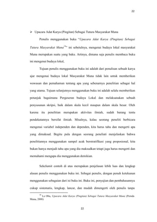 22
 Upacara Adat Karya (Pingitan) Sebagai Tutura Masyarakat Muna
Penulis menggunakan buku “Upacara Adat Karya (Pingitan) Sebagai
Tutura Masyarakat Muna
14
” ini sebetulnya, mengenai budaya lokal masyarakat
Muna merupakan suatu yang baku. Artinya, dimana saja penulis membaca buku
ini mengenai budaya lokal,
Tujuan penulis menggunakan buku ini adalah dari penulisan sebuah karya
ajar mengenai budaya lokal Masyarakat Muna tidak lain untuk memberikan
wawasan dan pemahaman tentang apa yang sebenarnya penelitian sebagai hal
yang utama. Tujuan selanjutnya menggunakan buku ini adalah selalu memberikan
petunjuk bagaimana Pergeseran budaya Lokal dan melaksanakan sebuah
penyusunan skripsi, baik dalam skala kecil maupun dalam skala besar. Oleh
karena itu penelitian merupakan aktivitas ilmiah, sudah barang tentu
pendekatannya bersifat ilmiah. Misalnya, kalau seorang peneliti berbicara
mengenai variabel independen dan dependen, kita harus tahu dan mengerti apa
yang dimaksud. Begitu pula dengan seorang peneliati menjelaskan bahwa
penelitiannya menggunakan sampel acak berstratifikasi yang proposional, kita
bukan hanya menjadi tahu apa yang dia maksudkan tetapi juga harus mengerti dan
memahami mengapa dia menggunakan demikian.
Sekelumit contoh di atas merupakan penjelasan lebih luas dan lengkap
alasan penulis menggunakan buku ini. Sebagai penulis, dengan penuh ketekunan
menggunakan sebagaian dari isi buku ini. Buku ini, penyajian dan pembahasannya
cukup sistematis, lengkap, lancar, dan mudah dimengerti oleh penulis tanpa
14
La Oba, Upacara Adat Karya (Pingitan) Sebagai Tutura Masyarakat Muna (Pemda
Muna, 2008)
22
 