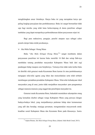 23
menghilangkan unsur ilmiahnya. Hanya buku ini yang merupakan karya ajar
paling lengkap penyajiaan dan pembahasannya. Buku ini sangat bermanfaat tidak
saja bagi mereka yang telah lama berkecimpung di dunia penelitian sebagai
tambahan yang dapat memperkaya perbendaharaan dalam penyusunan sripsi ini.
Bagi para mahasiswa, pengajar, peneliti ataupun saya sebagai calon
penulis skripsi buku inilah jawabannya.
 Aku Malu Sebagai Orang Muna
Buku “Aku Malu Sebagai Orang Muna
15
” sangat membantu dalam
penyusunan penelitian ini karena buku memiliki 16 Bab dan setiap Bab-nya
membahas tentang perubahan masyarakat Kabupaten Muna baik dari segi
pandangan hidup maupun cara berpikirnya. Tentunya kita tidak malu ketika buku
ini dimiliki oleh generasi muda Kecamatan Bone karena Isi atau pembahasannya
mengupas nilai-nilai agama yang luhur dan mencerdaskan serta telah terbukti
membangun peradaban-peradaban Kabupaten Muna. Nilai-nilai kebudayaan lokal
masyarakat yang di anut, justru tidak menjadikan masyarakat- para penganutnya
sebagai manusia-manusia yang unggul dan penelitipun menyadari itu.
Generasi muda Kecamatan Bone, bukankah memalukan sekumpulan orang
yang kemudian disebut sebagai warga Kabupaten Muna yang percaya dengan
budaya-budaya lokal, yang menjadikannya pedoman hidup akan kemanusiaan
yang adil dan beradap, menjaga persatuan, mengutamakan musyawarah untuk
keadilan sosial Kabupaten Muna dan Kecamata Bone pada khususnya. Justru
15
Aspian Ibranur, Aku Malu Sebagai Orang Muna, (Jakarta: Indie Book Cornel, 2013).
23
 