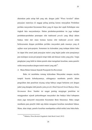 25
ditemukan pada setiap bab yang ada. dengan judul “Wuna barakati” dalam
penyajian materinya di anggap paling penting karena menyajikan Perubahan
perilaku masyarakat Kecamatan Bone yang di tinjau dari aspek Kehidupan atau
tingkah laku masyarakatnya. Dalam perubahan-perubahan itu juga terdapat
perubahan-perubahan penerapan silat tradisional powele yang dikaji dalam
budaya lokal dari masa kemasa karena silat tradisonal powele selalu
berkesesuaian dengan perubahan perilaku masyarakat pada masanya yang di
sajikan secar poin-perpoin. Sementara itu kelemahan yang terdapat dalam buku
ini dapat klita amati pada penyajian meteri yang begitu padat serta penajiannya
pun meskipun secara poi-perpoin tetapi tidak ada batasan waktu yang jelas. Tanpa
pengkajian yang lebih ke dalam penulis akan mengalami kesulitan, namu peneliti
selalu menyesuaikan dengan materi-materi yang ada
16
.
 Muna Dalam lintasan Sejarah Prasejarah Era Revormasi
Buku ini membahas tentang keberadaan Masyarakat maupun mereka
tempati beserta kebudayaannya, sehingganya membantu penulis dalam
pengolahan data penelitian iniyang setiap babnya sangat berkaitan erat dengan
judul yang diangkat oleh penulis yaitu powele (Studi Sejarah Sosial Budaya Muna
Kecamatan Bone. Sumber ini sangat penting mengingat penelitian ini
menggunakan sejarah perkembangan masyarakat dan budaya lokal kabupaten
muna juga menyentil masyarakat Kecamatan Bone khususnya. Buku sangat
membantu para peneliti tidak saja dalam mengatasi kesulitan memahami bahasa
Muna, akan tetapi, penulis kesulitan mendapatkan artikel-artikel atau buku-buku
16
Muharto, Wuna Barakati (Jogjakarta: Indie Book Cornel, 2012)
25
 