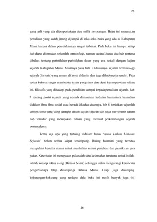 26
yang asli yang ada diperpustakaan atau milik perorangan. Buku ini merupakan
penulisan yang sudah jarang dijumpai di toko-toko buku yang ada di Kabupaten
Muna karena dalam percetakannya sangat terbatas. Pada buku ini hampir setiap
bab dapat ditemukan sejumlah terminologi, namun secara khusus dua bab pertama
dibahas tentang peristilahan-peristilahan dasar yang erat sekali dengan kajian
sejarah Kabupaten Muna. Misalnya pada bab 1 khususnya sejarah terminology
sejarah (historia) yang umum di kenal didunia dan juga di Indonesia sendiri. Pada
setiap babnya sangat membantu dalam pengolaan data demi kesempurnaan tulisan
ini. filosofis yang dihadapi pada penelitian sampai kepada penulisan sejarah. Bab
7 tentang posisi sejarah yang semula dimasukan kedalam humaniora kemudian
didalam ilmu-ilmu sosial atau berada dikedua-duannya, bab 8 berisikan sejumlah
contoh tema-tema yang terdapat dalam kajian sejarah dan pada bab terahir adalah
bab terakhir yang merupakan tulisan yang memuat perkembangan sejarah
postmoderen.
Tentu saja apa yang tertuang didalam buku “Muna Dalam Lintasan
Sejarah” belum semua dapat tertampung. Ruang halaman yang terbatas
merupakan kendala utama untuk membahas semua pendapat dan pemikiran para
pakar. Keterbatas ini merupakan pula salah satu kelemahan terutama untuk istilah-
istilah konsep teknis asing (Bahasa Muna) sehingga untuk mengurangi kerancuan
pengertiannya tetap didampingi Bahasa Muna. Tetapi juga disamping
kekurangan-kekurang yang terdapat dala buku ini masih banyak juga sisi
26
 