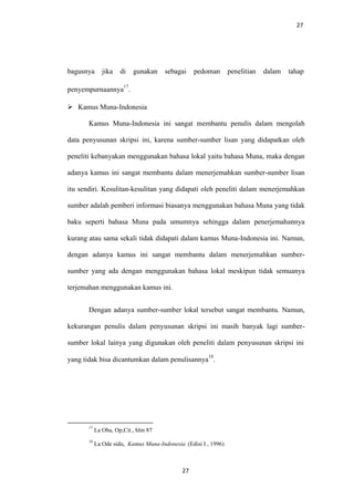 27
bagusnya jika di gunakan sebagai pedoman penelitian dalam tahap
penyempurnaannya
17
.
 Kamus Muna-Indonesia
Kamus Muna-Indonesia ini sangat membantu penulis dalam mengolah
data penyusunan skripsi ini, karena sumber-sumber lisan yang didapatkan oleh
peneliti kebanyakan menggunakan bahasa lokal yaitu bahasa Muna, maka dengan
adanya kamus ini sangat membantu dalam menerjemahkan sumber-sumber lisan
itu sendiri. Kesulitan-kesulitan yang didapati oleh peneliti dalam menerjemahkan
sumber adalah pemberi informasi biasanya menggunakan bahasa Muna yang tidak
baku seperti bahasa Muna pada umumnya sehingga dalam penerjemahannya
kurang atau sama sekali tidak didapati dalam kamus Muna-Indonesia ini. Namun,
dengan adanya kamus ini sangat membantu dalam menerjemahkan sumber-
sumber yang ada dengan menggunakan bahasa lokal meskipun tidak semuanya
terjemahan menggunakan kamus ini.
Dengan adanya sumber-sumber lokal tersebut sangat membantu. Namun,
kekurangan penulis dalam penyusunan skripsi ini masih banyak lagi sumber-
sumber lokal lainya yang digunakan oleh peneliti dalam penyusunan skripsi ini
yang tidak bisa dicantumkan dalam penulisannya
18
.
17
La Oba, Op,Cit., hlm 87
18
La Ode sidu, Kamus Muna-Indonesia (Edisi I , 1996)
27
 