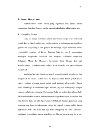 28
2. Sumber Eksten (Luar)
Sumber-sumber ekster adalah yang digunakan oleh penulis dalam
penyusunan skripsi ini. Sumber-sumber yang dimaksud disini adalah antara lain:
 Antropologi Budaya
Buku ini sangat membantu dalam penyusunan skripsi silat tradisional
powele karena jika dipandang dari judulnya sangat sesuai dengan permasalahan-
permasalah yang diangkat oleh penulis. Ini tentunya sangat membantu proses
rekonstruksi penulisan ini karena didalama buku ini banyak memaparkan
kehidupan masyaraikat Indonesia dan menyentil kahidupan masyarakat
Kabupaten Muna dan khususnya Kecamatan Bone ditinjau dari segi
kebudayaannya, keanekaragaman budaya, serta dinamika dan perkembangan
masyarakat.
Kelebihan Buku ini banyak menjawab masalah-masalah kebudayaan dan
masyarakat itu sendiri. Materi buku ini disajikan dalam bentuk pokok-pokok
materi pelajaran sehingga sangat mudah untuk dipahami oleh penulis. Dalam
buku antropologi ini membahas segala sesuatu yang ada hubungannya dengan
manusia dahulu dan sekarang. Penyususnan buku ini terdiri dari delapan bab.
Meskipun demikian buku ini tentunya masih terdapat kekurangan jika dilihat dari
segi fisiknya buku ini lebih tipis karena keterbatasan halaman penulisan, yang
tentunya juga dalam merekonstruksi tulisan ini tidaklah relevan apabila hanya
berpatokan pada satu buku apa lagi buku antropologi ini tidak semuanya
menjawab permasalahan dalam penenlitian ini. Namun, penulis tetap berterima
28
 