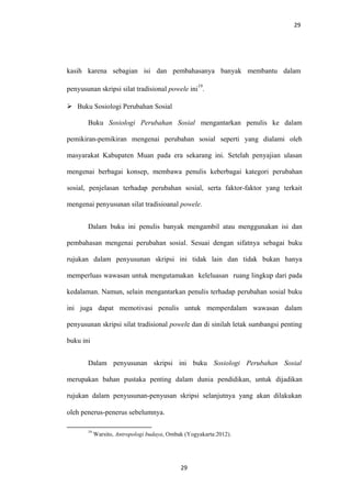 29
kasih karena sebagian isi dan pembahasanya banyak membantu dalam
penyusunan skripsi silat tradisional powele ini
19
.
 Buku Sosiologi Perubahan Sosial
Buku Sosiologi Perubahan Sosial mengantarkan penulis ke dalam
pemikiran-pemikiran mengenai perubahan sosial seperti yang dialami oleh
masyarakat Kabupaten Muan pada era sekarang ini. Setelah penyajian ulasan
mengenai berbagai konsep, membawa penulis keberbagai kategori perubahan
sosial, penjelasan terhadap perubahan sosial, serta faktor-faktor yang terkait
mengenai penyusunan silat tradisioanal powele.
Dalam buku ini penulis banyak mengambil atau menggunakan isi dan
pembahasan mengenai perubahan sosial. Sesuai dengan sifatnya sebagai buku
rujukan dalam penyusunan skripsi ini tidak lain dan tidak bukan hanya
memperluas wawasan untuk mengutamakan keleluasan ruang lingkup dari pada
kedalaman. Namun, selain mengantarkan penulis terhadap perubahan sosial buku
ini juga dapat memotivasi penulis untuk memperdalam wawasan dalam
penyusunan skripsi silat tradisional powele dan di sinilah letak sumbangsi penting
buku ini
Dalam penyusunan skripsi ini buku Sosiologi Perubahan Sosial
merupakan bahan pustaka penting dalam dunia pendidikan, untuk dijadikan
rujukan dalam penyusunan-penyusan skripsi selanjutnya yang akan dilakukan
oleh penerus-penerus sebelumnya.
19
Warsito, Antropologi budaya, Ombak (Yogyakarta:2012).
29
 