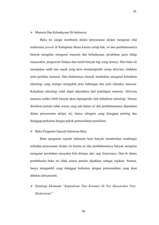 30
 Manusia Dan Kebudayaan Di Indonesia
Buku ini sangat membantu dalam penyusunan skripsi mengenai silat
tradisional powele di Kabupaten Muna karena setiap bab, isi dan pembahasannya
banyak mengulas mengenai manusia dan kebudayaan, perubahan gaya hidup
masyarakat, pergeseran budaya dan masih banyak lagi yang lainnya. Dan buku ini
merupakan salah satu aspek yang turut mempengaruhi setiap aktivitas, tindakan
serta perilaku manusia. Dan didalamnya banyak membahas mengenai kehadiran
teknologi yang mampu mengubah pola hubungan dan pola interaksi manusia.
Kehadiran teknologi tidak dapat dipisahkan dari kehidupan manusia. Aktivitas
manusia sedikit lebih banyak akan dipengaruhi oleh kehadiran teknologi. Namun
demikian penulis tidak semua yang ada dalam isi dan pembahasannya digunakan
dalam penyusunan skripsi ini, hanya sebagian yang dianggap penting dan
dianggap perkaitan dengan pokok permasalahan penelitian.
 Buku Pengantar Sejarah Indonesia Baru
Buku pengantar sejarah indonesia baru banyak memberikan sumbangsi
terhadap penyusunan skripsi ini karena isi dan pembahasannya banyak mengulas
mengenai perubahan masyakat bila ditinjau dari segi historisnya. Dan di dalam
pembahasan buku ini tidak semua penulis dijadikan sebagai rujukan. Namun,
hanya mengambil yang dianggap berkaitan dengan permasalahan yang akan
dibahas oleh peneliti.
 Sosiologi Ekomomi “Kapitalisme Dan Kosumsi Di Era Masyarakat Post-
Modernisme”
30
 