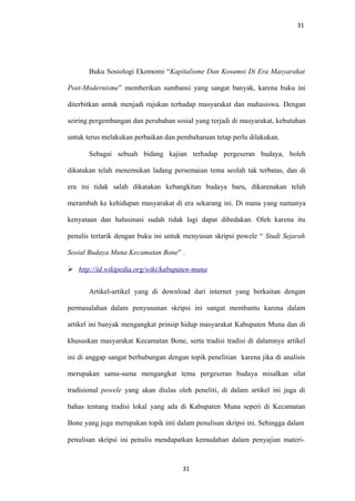 31
Buku Sosiologi Ekomomi “Kapitalisme Dan Kosumsi Di Era Masyarakat
Post-Modernisme” memberikan sumbansi yang sangat banyak, karena buku ini
diterbitkan untuk menjadi rujukan terhadap masyarakat dan mahasiswa. Dengan
seiring pergembangan dan perubahan sosial yang terjadi di masyarakat, kebutuhan
untuk terus melakukan perbaikan dan pembaharuan tetap perlu dilakukan.
Sebagai sebuah bidang kajian terhadap pergeseran budaya, boleh
dikatakan telah menemukan ladang persemaian tema seolah tak terbatas, dan di
era ini tidak salah dikatakan kebangkitan budaya baru, dikarenakan telah
merambah ke kehidupan masyarakat di era sekarang ini. Di mana yang namanya
kenyataan dan halusinasi sudah tidak lagi dapat dibedakan. Oleh karena itu
penulis tertarik dengan buku ini untuk menyusun skripsi powele “ Studi Sejarah
Sosial Budaya Muna Kecamatan Bone” .
 http://id.wikipedia.org/wiki/kabupaten-muna
Artikel-artikel yang di download dari internet yang berkaitan dengan
permasalahan dalam penyusunan skripsi ini sangat membantu karena dalam
artikel ini banyak mengangkat prinsip hidup masyarakat Kabupaten Muna dan di
khususkan masyarakat Kecamatan Bone, serta tradisi tradisi di dalamnya artikel
ini di anggap sangat berhubungan dengan topik penelitian karena jika di analisis
merupakan sama-sama mengangkat tema pergeseran budaya misalkan silat
tradisional powele yang akan diulas oleh peneliti, di dalam artikel ini juga di
bahas tentang tradisi lokal yang ada di Kabupaten Muna seperi di Kecamatan
Bone yang juga merupakan topik inti dalam penulisan skripsi ini. Sehingga dalam
penulisan skripsi ini penulis mendapatkan kemudahan dalam penyajian materi-
31
 
