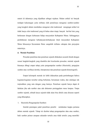 32
materi di dalamnya yang dijadikan sebagai rujukan. Dalam artikel ini banyak
terdapat kekurangan yaitu terbatas oleh penulisnya mengenai sumber-sumber
yang kongkrit dalam membahas mengenai silat tradisional mengingat artikel ini
tidak hanya silat tradisional yang di bahas akan tetapi, banyak hal-hal lain yang
berkenaan dengan kebiasaan hidup masyarakat Kabupaten Muna. Sehingganya
pembahasan mengenai kebudayaan-kebudayaan lokal masyarakat Kabupaten
Muna khususnya Kecamatan Bone sangatlah terbatas cakupan dan penyajian
materinya.
d. Metode Penelitian
Prosedur penelitian dan penulisan sejarah dilakukan secarah ilmiah dengan
sesuai langkah-langkah yang diambila dari keseluruha prosedur, metode sejarah
biasanya dibagi empat tahap yaitu pengumpulan sumber (Heuristik), pengujian
sumber atau verifikasi (kritik), Interprestasi dan penulisan sejarah (historiografi).
Empat kelompok metode ini lebih didasarkan pada pertimbangan bahwa
kegiatan-kegiatan tersebut saling berkaitan, bersamaan waktu, dan sekaligus tak
terpisahkan yang satu dengan yang lainnya. Penulisan sejarah hanya dapat di
lakukan jika ada sumber atau ada dokumen peninggalam masa lampau. Tanpa
sumber sejarah, sebuah karya sejarah tidak akan bisa ditulis atau disusun seperti
yang diharapkan.
1. Heuristik (Pengumpulan Sumber)
Setelah penetapan judul penelitian peneliti melakukan langka pertama
dalam metode sejarah. Tahap ini disebut tahap pengumpulan data atau sumber,
baik sumber primer ataupun sekunder tertulis atua tidak tertulis yang memiliki
32
 