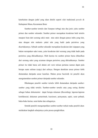 33
keterkaitan dengan judul yang akan diteliti seperti silat tradisional powele di
Kabupaten Muna, Kecamatan Bone
Sumber-sumber tertulis dan lisanpun terbagi atas dua jenis yaitu sumber
primer dan sumber sekunder. Sumber primer merupakan kesaksian baik tertulis
maupun lisan dari seorang saksi mata atau saksi dengan panca indra yang lain,
atau dengan alat mekanis yakni alat yang hadir pada peristiwa yang
diceritakannya. Sebuah sumber sekunder merupakan kesaksian dari siapapun yang
bukan merupakan saksi mata, yaitu kesaksian dari seorang yang tidak hadir pada
peristiwa yang dikisahkannya. Oleh karena itu sumber primer harus dihasilkan
dari seorang saksi yang sezaman dengan peristiwa yang dikisahkannya. Sumber
primer itu tidak harus asli dalam arti versi tulisan pertama namun dapat pula
berupa suatu salinan (copy) dari aslinya. Dengan demikian unsur primer lebih
diutamakan daripada unsur keaslian. Dalam prose heoristik ini peneliti akan
mengutamakan sumber primer daripada sumber sekunder.
Dikalangan peneliti sumber tertulis lebih diutamakan daripada sumber-
sumber yang tidak tertulis. Sumber-sumber tertulis atau yang sering disebut
sebagai bahan dokumenter dapat berupa rekaman (Recording), laporan-laporan
konfidensial, dokumen pemerintah, kuesioner, pernyataan, opini, surat pribadi,
buku-buku harian, surat kabar dan sebagainya.
Setelah peneliti mengumpulkan sumber-sumber terkait maka peneliti akan
melakukan langkah selanjutnya yaitu proses pengkritikan.
33
 