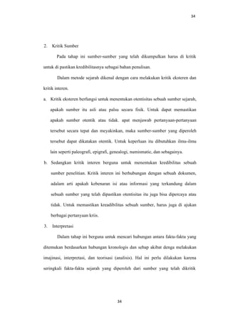 34
2. Kritik Sumber
Pada tahap ini sumber-sumber yang telah dikumpulkan harus di kritik
untuk di pastikan kredibilitasnya sebagai bahan penulisan.
Dalam metode sejarah dikenal dengan cara melakukan kritik eksteren dan
kritik interen.
a. Kritik eksteren berfungsi untuk menentukan otentisitas sebuah sumber sejarah,
apakah sumber itu asli atau palsu secara fisik. Untuk dapat memastikan
apakah sumber otentik atau tidak. apat menjawab pertanyaan-pertanyaan
tersebut secara tepat dan meyakinkan, maka sumber-sumber yang diperoleh
tersebut dapat dikatakan otentik. Untuk keperluan itu dibutuhkan ilmu-ilmu
lain seperti paleografi, epigrafi, genealogi, numismatic, dan sebagainya.
b. Sedangkan kritik interen berguna untuk menentukan kredibilitas sebuah
sumber penelitian. Kritik interen ini berhubungan dengan sebuah dokumen,
adalam arti apakah kebenaran isi atau informasi yang terkandung dalam
sebuah sumber yang telah dipastikan otentisitas itu juga bisa dipercaya atau
tidak. Untuk memastikan kreadibilitas sebuah sumber, harus juga di ajukan
berbagai pertanyaan kriis.
3. Interpretasi
Dalam tahap ini berguna untuk mencari hubungan antara fakta-fakta yang
ditemukan berdasarkan hubungan kronologis dan sebap akibat denga melakukan
imajinasi, interpretasi, dan teorisasi (analisis). Hal ini perlu dilakukan karena
seringkali fakta-fakta sejarah yang diperoleh dari sumber yang telah dikritik
34
 