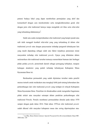 4
potensi budaya lokal yang dapat memberikan pertunjukan yang aktif dan
komunikatif dengan cara merekontruksi serta mengkolaborasikan gerak silat
dengan jenis silat tradisional lainnya tanpa mengubah ciri khas serta nilai-nilai
yang terkandung didalamnnya
2
.
Salah satu usaha mempertahankan silat tradisional yang hampir punah atau
raib ialah menggali kembali nilai-nilai yang yang terkandung di dalam silat
tradisional powele atau dengan penyesuaian terhadap pengaruh kebudayaan lain
yang masih dipandang sebagai salah satu faktor terjadinya penurunan minat
masyarakat terhadap silat tradisional powele. Upaya yang dilakukan dalam
melestarikan silat tradisional tersebut tentunya memerlukan bantuan dari berbagai
pihak pelaku powele, pemerintah daerah sebagai pemegang kebijakan, maupun
kalangan akademisi yang peduli terhadap kebudayaan Kabupaten Muna
Kecamatan Bone ini.
Berdasarkan permasalah yang sudah dijelaskan tersebut maka peneliti
merasa tertarik untuk melakukan atau mengkaji lebih jauh tentang keberadaan dan
perkembangan dari silat tradisional powele yang terdapat di wilayah Kabupaten
Muna Kecamatan Bone. Penelitian ini dimaksudkan untuk mengetahui bagaimana
pihak terkait atau masyakat setempat dalam pendirian perkembangan silat
tradisional Powele. Penulis membatasi permasalahan dimulai pada tahun 1970
sampai dengan pada tahun 2014. Pada tahun 1970-an silat tradisional powele
sudah dikenal oleh masyakat kabupaten muna dan sering dipertunjukan atau
2
. La Oba, Muna Dalam Lintasan Sejarah Prasejarah Era Revormasi(Jakarta: Sinyo MP,
2005) hlm. 120
4
 