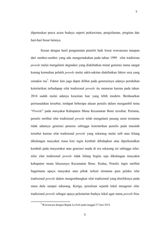 5
dipentaskan pasca acara budaya seperti perkawinan, pengislaman, pingitan dan
hari-hari besar lainnya.
Sesuai dengan hasil pengamatan peneliti baik lewat wawancara maupun
dari sumber-sumber yang ada mengemukakan pada tahun 1999 silat tradisiona
powele mulai mengalami degradasi yang diakibatkan minat generasi muna sangat
kurang kemudian pelatih powele mulai sakit-sakitan diakibatkan faktor usia yang
semakin tua
3
. Faktor lain juga dapat dilihat pada generasinya adanya perubahan
ketertarikan terhadapap silat tradisional powele itu menurun karena pada tahun
2014 sudah mulai adanya kesenian luar yang lebih modern. Berdasarkan
permasalahan tersebut, terdapat beberapa alasan penulis dalam mengambil tema
“Powele” pada masyakat Kabupaten Muna Kecamatan Bone tersebut. Pertama,
penulis melihat silat tradisional powele telah mengalami pasang surut terutama
tidak adannya generasi penerus sehingga ketertarikan penulis pada masalah
tersebut karena silat tradisional powele yang sekarang mulai raib atau hilang
dikalangan masyakat masa kini ingin kembali dihidupkan atau diperkenalkan
kembali pada masyarakat atau generasi muda di era sekarang ini sehingga nilai-
nilai silat tradisional powele tidak hilang begitu saja dikalangan masyakat
kabupaten muna khususnya Kecamatan Bone. Kedua, Penulis ingin melihat
bagaimana upaya masyakat atau pihak terkait terutama para pelaku silat
tradisional powele dalam mengembangkan silat tradisional yang dimilikinya pada
masa dulu sampai sekarang. Ketiga, penulisan sejarah lokal mengenai silat
tradisional powele sebagai upaya pelestarian budaya lokal agar nama powele bisa
3
Wawancara dengan Bapak La Feili pada tanggal 27 Juni 2014
5
 