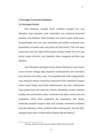 7
1.3 Kerangka Teoretis dan Pendekatan
1.3.1 Kerangka Teoretis
Pada hakikatnya, kerangka teoritis membahas kerangka teori yang
diharapkan dapat digunakan untuk memecahkan atau menjawab permasalah
penelitian yang dilakukan. Maka keranngka teori muncul segera setelah tujuan.
Mengembangkan suatu teori guna memberikan arah kedalam pemecahan suatu
permasalahan merupakan tugas yang paling sulit bagi peneliti. Titik awal upaya
menyusunan suatu teori dapat dimulai dengan meninjau kembali teori-teori yang
relevan dengan teori-teori yang digunakan dalam menggarap penelitian yang
dilakukan.
Teori Merupakan seperangkat konsep, defenisi danpreposisi yang tersusun
secara sistematis sehingga dapat digunakan untukmenjelaskan dan meramalkan
suatu fenomena atas realitas sosial. Teori digunakan baik untuk menggambarkan
yang seharusnya maupun menjelaskan yangsenyata.Untuk menjelaskan mengapa
sesuatu terjadi sebagai yang berlaku dalamkenyataan, teori harus melaksanakan
fungsi ganda.Fungsi teori antara lain. Pertama, Memberikan jawaban sementara
terhadap suatu permasalahan; kedua, memberikan arah dalam melacak data serta
mengadakan seleksi dalam pengamatan dan pengumpulan data; Ketiga,
memberikan perpektif mengenai objek studi; keempat, memberikan pendekatan
yang akan digunakan; kelima, membantu dalam mengorganisasi data dan fakta,
sehingga tercipta adanya struktur tertentu mengenai data dan faktanya
5
.
5
Deliman, Metode Penelitian Sejarah (Jakarta: Ombak, 2012), hlm 44-45
7
 