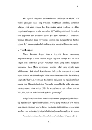 8
Bila kejadian yang sama ditafsirkan dalam konteksteoritik berbeda, akan
muncul jenis-jenis fakta yang berlainan pula.Dengan demikian, diperlukan
beberapa teori yang relevan dan dipergunakan dalam penelitian ini dalam
menjelaskan kenyataan tersebut,antara lain (1) Teori hegemoni untuk difokuskan
pada pergeseran silat tradisional powele (2). Teori Rekontruksi, Rekonstruksi
tentunya difokuskan pada penyusunan kembali atau menggambarkan kembali
(rekontruksi) atau menata kembali struktur-struktur yang telah hilang atau punah.
a. Teori Hegemoni
Michel Foucault dengan teorinya hegemoni karena memandang
pergeseran budaya di mana dikenal dengan degradasi budaya. Bila dikaitkan
dengan silat tradisional powele Kabupaten muna yang sudah mengalami
pergeseran. Suku Muna mempunyai kearifan lokal yang mejadi dasar
kehidupannya. Dari situlah keseimbangan budaya dan masyarakat terbentuk
secara utuh dan berkesinambungan. Secara turun temurun tradisi itu diwariskan ke
generasi berikutnya. Kebhinekaan dan harmoni masyarakat itu menjadi khazanah
budaya yang dikagumi daerah lain. Permasalah muncul ketika ketika masyarakat
Muna memasuki tahap modern. Nilai dan norma budaya yang berbasis kearifan
lokal, kian jauh dari perhatian dan kepedulian generasinya
6
.
Masyarakat Muna adalah salah satu etnis besar yang termaginalisasi dari
segi kebuduayaan seperti silat tradisional powele, yang diakibatkan oleh budaya
baru maupun pengaruh lainnya. Proses pengikisan silat tradisional powele secara
perlahan yang melupakan identitas individu dan budaya-budaya lokal Kecamatan
6
Irwan, Rekontruksi dan Reproduksi Kebudayaan, Pustaka Pelajar (Yogyakarta:2006)
8
 
