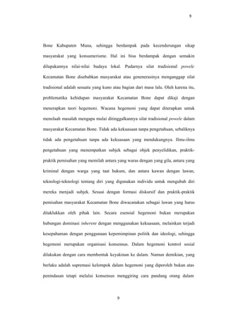 9
Bone Kabupaten Muna, sehingga berdampak pada kecenderungan sikap
masyarakat yang konsumerisme. Hal ini bisa berdampak dengan semakin
dilupakannya nilai-nilai budaya lokal. Pudarnya silat tradisional powele
Kecamatan Bone disebabkan masyarakat atau genenerasinya menganggap silat
tradisional adalah sesuatu yang kuno atau bagian dari masa lalu. Oleh karena itu,
problematika kehidupan masyarakat Kecamatan Bone dapat dikaji dengan
menerapkan teori hegemoni. Wacana hegemoni yang dapat diterapkan untuk
menelaah masalah mengapa mulai ditinggalkannya silat tradisional powele dalam
masyarakat Kecamatan Bone. Tidak ada kekuasaan tanpa pengetahuan, sebaliknya
tidak ada pengetahuan tanpa ada kekuasaan yang mendukungnya. Ilmu-ilmu
pengetahuan yang menempatkan subjek sebagai objek penyelidikan, praktik-
praktik pemisahan yang memilah antara yang waras dengan yang gila, antara yang
kriminal dengan warga yang taat hukum, dan antara kawan dengan lawan,
teknologi-teknologi tentang diri yang digunakan individu untuk mengubah diri
mereka menjadi subjek. Sesuai dengan formasi diskursif dan praktik-praktik
pemisahan masyarakat Kecamatan Bone diwacanakan sebagai lawan yang harus
ditaklukkan oleh pihak lain. Secara esensial hegemoni bukan merupakan
hubungan dominasi inherent dengan menggunakan kekuasaan, melainkan terjadi
kesepahaman dengan penggunaan kepemimpinan politik dan ideologi, sehingga
hegemoni merupakan organisasi konsensus. Dalam hegemoni kontrol sosial
dilakukan dengan cara membentuk keyakinan ke dalam. Namun demikian, yang
berlaku adalah supremasi kelompok dalam hegemoni yang diperoleh bukan atas
penindasan tetapi melalui konsensus menggiring cara pandang orang dalam
9
 