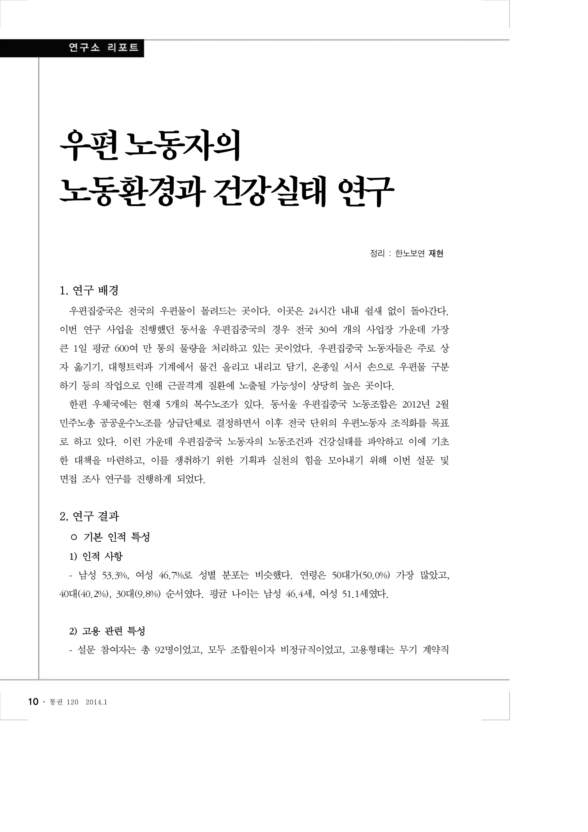 우편 노동자의
노동환경과 건강실태 연구
정리 : 한노보연 재현

1. 연구 배경
우편집중국은 전국의 우편물이 몰려드는 곳이다. 이곳은 24시간 내내 쉴새 없이 돌아간다.
이번 연구 사업을 진행했던 동서울 우편집중국의 경우 전국 30여 개의 사업장 가운데 가장
큰 1일 평균 600여 만 통의 물량을 처리하고 있는 곳이었다. 우편집중국 노동자들은 주로 상
자 옮기기, 대형트럭과 기계에서 물건 올리고 내리고 담기, 온종일 서서 손으로 우편물 구분
하기 등의 작업으로 인해 근골격계 질환에 노출될 가능성이 상당히 높은 곳이다.
한편 우체국에는 현재 5개의 복수노조가 있다. 동서울 우편집중국 노동조합은 2012년 2월
민주노총 공공운수노조를 상급단체로 결정하면서 이후 전국 단위의 우편노동자 조직화를 목표
로 하고 있다. 이런 가운데 우편집중국 노동자의 노동조건과 건강실태를 파악하고 이에 기초
한 대책을 마련하고, 이를 쟁취하기 위한 기획과 실천의 힘을 모아내기 위해 이번 설문 및
면접 조사 연구를 진행하게 되었다.

2. 연구 결과
○ 기본 인적 특성
1) 인적 사항
- 남성 53.3%, 여성 46.7%로 성별 분포는 비슷했다. 연령은 50대가(50.0%) 가장 많았고,
40대(40.2%), 30대(9.8%) 순서였다. 평균 나이는 남성 46.4세, 여성 51.1세였다.

2) 고용 관련 특성
- 설문 참여자는 총 92명이었고, 모두 조합원이자 비정규직이었고, 고용형태는 무기 계약직

10 ․

통권 120

2014.1

 