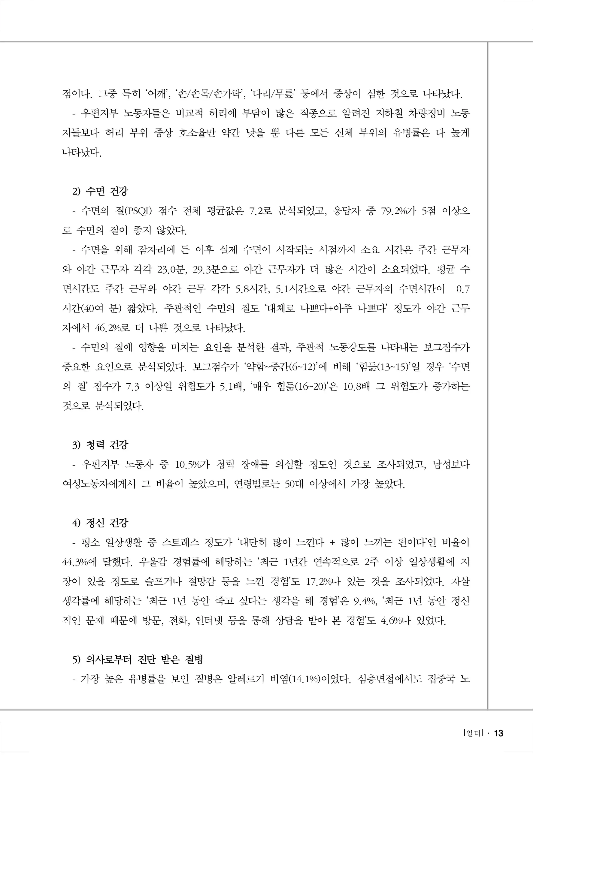 점이다. 그중 특히 ‘어깨’, ‘손/손목/손가락’, ‘다리/무릎’ 등에서 증상이 심한 것으로 나타났다.
- 우편지부 노동자들은 비교적 허리에 부담이 많은 직종으로 알려진 지하철 차량정비 노동
자들보다 허리 부위 증상 호소율만 약간 낮을 뿐 다른 모든 신체 부위의 유병률은 다 높게
나타났다.

2) 수면 건강
- 수면의 질(PSQI) 점수 전체 평균값은 7.2로 분석되었고, 응답자 중 79.2%가 5점 이상으
로 수면의 질이 좋지 않았다.
- 수면을 위해 잠자리에 든 이후 실제 수면이 시작되는 시점까지 소요 시간은 주간 근무자
와 야간 근무자 각각 23.0분, 29.3분으로 야간 근무자가 더 많은 시간이 소요되었다. 평균 수
면시간도 주간 근무와 야간 근무 각각 5.8시간, 5.1시간으로 야간 근무자의 수면시간이 0.7
시간(40여 분) 짧았다. 주관적인 수면의 질도 ‘대체로 나쁘다+아주 나쁘다’ 정도가 야간 근무
자에서 46.2%로 더 나쁜 것으로 나타났다.
- 수면의 질에 영향을 미치는 요인을 분석한 결과, 주관적 노동강도를 나타내는 보그점수가
중요한 요인으로 분석되었다. 보그점수가 ‘약함~중간(6~12)’에 비해 ‘힘듦(13~15)’일 경우 ‘수면
의 질’ 점수가 7.3 이상일 위험도가 5.1배, ‘매우 힘듦(16~20)’은 10.8배 그 위험도가 증가하는
것으로 분석되었다.

3) 청력 건강
- 우편지부 노동자 중 10.5%가 청력 장애를 의심할 정도인 것으로 조사되었고, 남성보다
여성노동자에게서 그 비율이 높았으며, 연령별로는 50대 이상에서 가장 높았다.

4) 정신 건강
- 평소 일상생활 중 스트레스 정도가 ‘대단히 많이 느낀다 + 많이 느끼는 편이다’인 비율이
44.3%에 달했다. 우울감 경험률에 해당하는 ‘최근 1년간 연속적으로 2주 이상 일상생활에 지
장이 있을 정도로 슬프거나 절망감 등을 느낀 경험’도 17.2%나 있는 것을 조사되었다. 자살
생각률에 해당하는 ‘최근 1년 동안 죽고 싶다는 생각을 해 경험’은 9.4%, ‘최근 1년 동안 정신
적인 문제 때문에 방문, 전화, 인터넷 등을 통해 상담을 받아 본 경험’도 4.6%나 있었다.

5) 의사로부터 진단 받은 질병
- 가장 높은 유병률을 보인 질병은 알레르기 비염(14.1%)이었다. 심층면접에서도 집중국 노

l 일터 l ․ 13

 