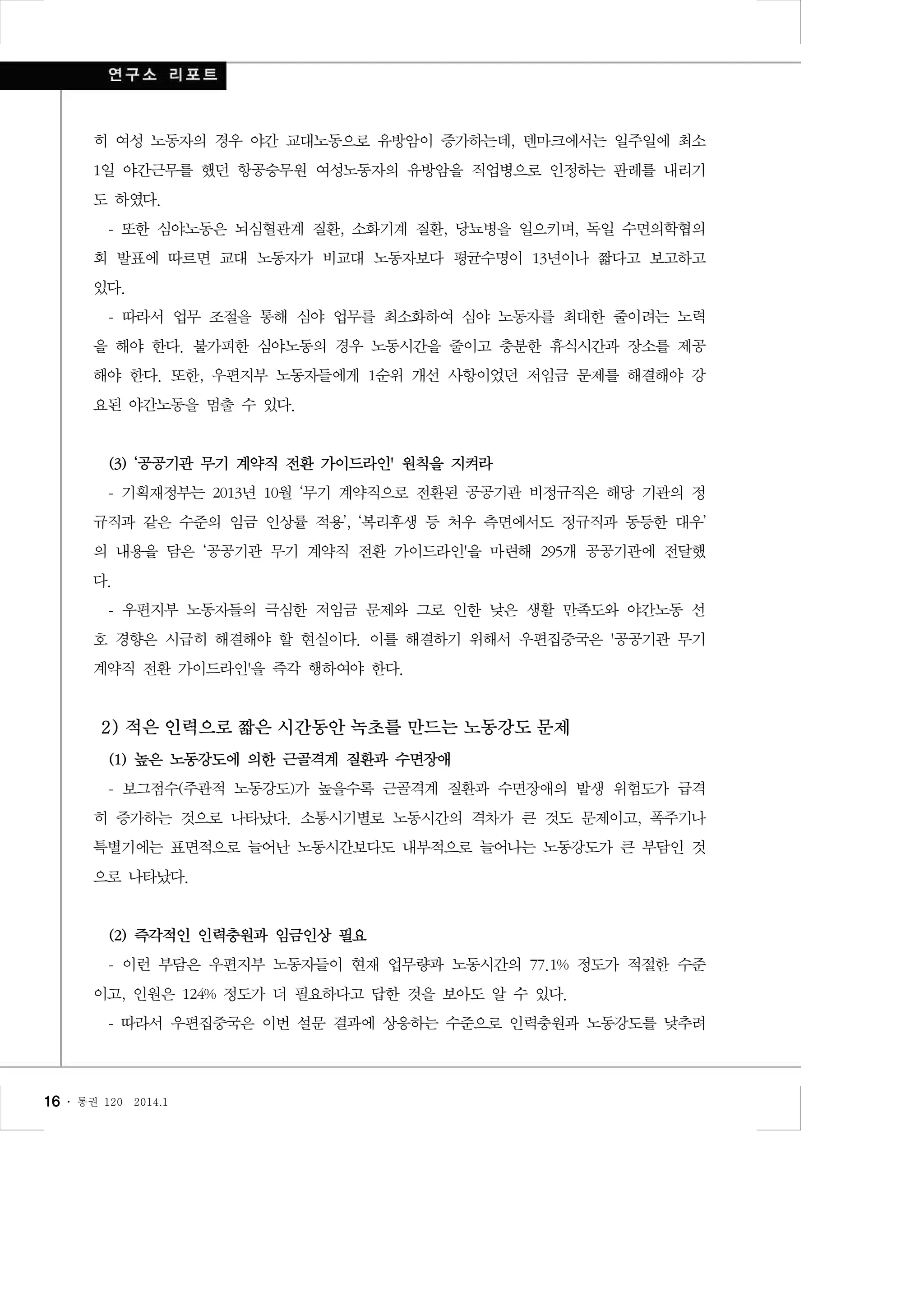 히 여성 노동자의 경우 야간 교대노동으로 유방암이 증가하는데, 덴마크에서는 일주일에 최소
1일 야간근무를 했던 항공승무원 여성노동자의 유방암을 직업병으로 인정하는 판례를 내리기
도 하였다.
- 또한 심야노동은 뇌심혈관계 질환, 소화기계 질환, 당뇨병을 일으키며, 독일 수면의학협의
회 발표에 따르면 교대 노동자가 비교대 노동자보다 평균수명이 13년이나 짧다고 보고하고
있다.
- 따라서 업무 조절을 통해 심야 업무를 최소화하여 심야 노동자를 최대한 줄이려는 노력
을 해야 한다. 불가피한 심야노동의 경우 노동시간을 줄이고 충분한 휴식시간과 장소를 제공
해야 한다. 또한, 우편지부 노동자들에게 1순위 개선 사항이었던 저임금 문제를 해결해야 강
요된 야간노동을 멈출 수 있다.

(3) ‘공공기관 무기 계약직 전환 가이드라인' 원칙을 지켜라
- 기획재정부는 2013년 10월 ‘무기 계약직으로 전환된 공공기관 비정규직은 해당 기관의 정
규직과 같은 수준의 임금 인상률 적용’, ‘복리후생 등 처우 측면에서도 정규직과 동등한 대우’
의 내용을 담은 ‘공공기관 무기 계약직 전환 가이드라인'을 마련해 295개 공공기관에 전달했
다.
- 우편지부 노동자들의 극심한 저임금 문제와 그로 인한 낮은 생활 만족도와 야간노동 선
호 경향은 시급히 해결해야 할 현실이다. 이를 해결하기 위해서 우편집중국은 '공공기관 무기
계약직 전환 가이드라인'을 즉각 행하여야 한다.

2) 적은 인력으로 짧은 시간동안 녹초를 만드는 노동강도 문제
(1) 높은 노동강도에 의한 근골격계 질환과 수면장애
- 보그점수(주관적 노동강도)가 높을수록 근골격계 질환과 수면장애의 발생 위험도가 급격
히 증가하는 것으로 나타났다. 소통시기별로 노동시간의 격차가 큰 것도 문제이고, 폭주기나
특별기에는 표면적으로 늘어난 노동시간보다도 내부적으로 늘어나는 노동강도가 큰 부담인 것
으로 나타났다.

(2) 즉각적인 인력충원과 임금인상 필요
- 이런 부담은 우편지부 노동자들이 현재 업무량과 노동시간의 77.1% 정도가 적절한 수준
이고, 인원은 124% 정도가 더 필요하다고 답한 것을 보아도 알 수 있다.
- 따라서 우편집중국은 이번 설문 결과에 상응하는 수준으로 인력충원과 노동강도를 낮추려

16 ․

통권 120

2014.1

 