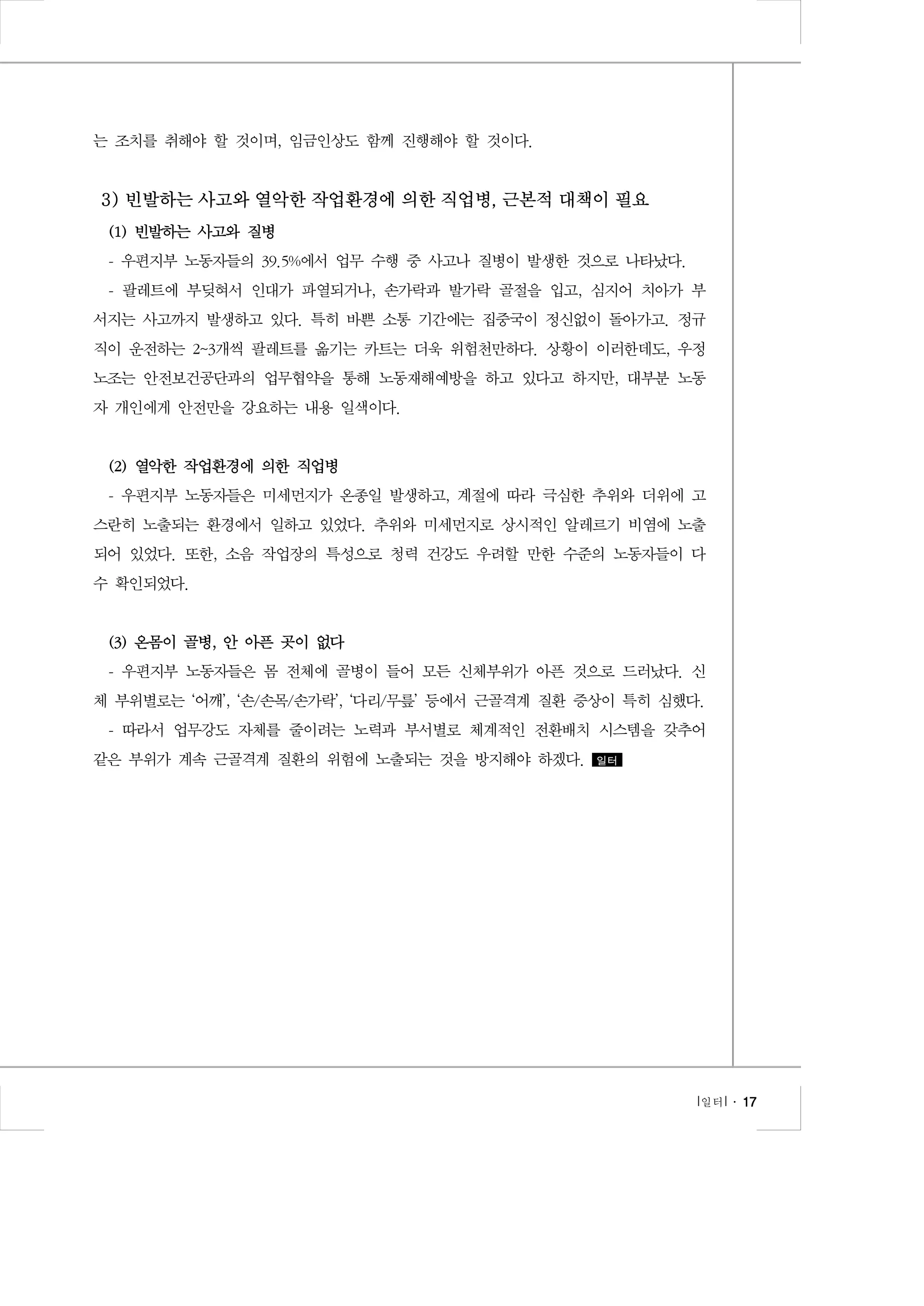 는 조치를 취해야 할 것이며, 임금인상도 함께 진행해야 할 것이다.

3) 빈발하는 사고와 열악한 작업환경에 의한 직업병, 근본적 대책이 필요
(1) 빈발하는 사고와 질병
- 우편지부 노동자들의 39.5%에서 업무 수행 중 사고나 질병이 발생한 것으로 나타났다.
- 팔레트에 부딪혀서 인대가 파열되거나, 손가락과 발가락 골절을 입고, 심지어 치아가 부
서지는 사고까지 발생하고 있다. 특히 바쁜 소통 기간에는 집중국이 정신없이 돌아가고. 정규
직이 운전하는 2~3개씩 팔레트를 옮기는 카트는 더욱 위험천만하다. 상황이 이러한데도, 우정
노조는 안전보건공단과의 업무협약을 통해 노동재해예방을 하고 있다고 하지만, 대부분 노동
자 개인에게 안전만을 강요하는 내용 일색이다.

(2) 열악한 작업환경에 의한 직업병
- 우편지부 노동자들은 미세먼지가 온종일 발생하고, 계절에 따라 극심한 추위와 더위에 고
스란히 노출되는 환경에서 일하고 있었다. 추위와 미세먼지로 상시적인 알레르기 비염에 노출
되어 있었다. 또한, 소음 작업장의 특성으로 청력 건강도 우려할 만한 수준의 노동자들이 다
수 확인되었다.

(3) 온몸이 골병, 안 아픈 곳이 없다
- 우편지부 노동자들은 몸 전체에 골병이 들어 모든 신체부위가 아픈 것으로 드러났다. 신
체 부위별로는 ‘어깨’, ‘손/손목/손가락’, ‘다리/무릎’ 등에서 근골격계 질환 증상이 특히 심했다.
- 따라서 업무강도 자체를 줄이려는 노력과 부서별로 체계적인 전환배치 시스템을 갖추어
같은 부위가 계속 근골격계 질환의 위험에 노출되는 것을 방지해야 하겠다.

일터

l 일터 l ․ 17

 