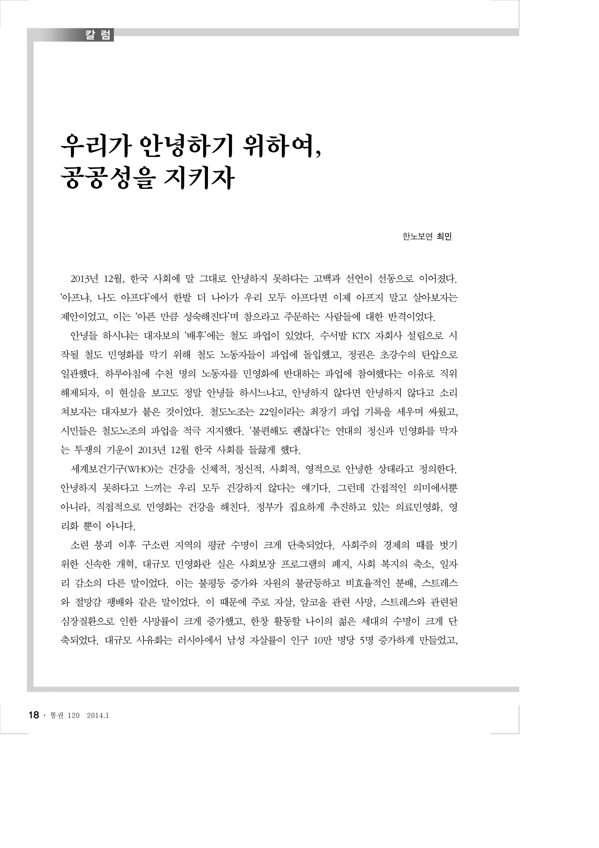 우리가 안녕하기 위하여,
공공성을 지키자
한노보연 최민

2013년 12월, 한국 사회에 말 그대로 안녕하지 못하다는 고백과 선언이 선동으로 이어졌다.
‘아프냐, 나도 아프다’에서 한발 더 나아가 우리 모두 아프다면 이제 아프지 말고 살아보자는
제안이었고, 이는 ‘아픈 만큼 성숙해진다’며 참으라고 주문하는 사람들에 대한 반격이었다.
안녕들 하시냐는 대자보의 ‘배후’에는 철도 파업이 있었다. 수서발 KTX 자회사 설립으로 시
작될 철도 민영화를 막기 위해 철도 노동자들이 파업에 돌입했고, 정권은 초강수의 탄압으로
일관했다. 하루아침에 수천 명의 노동자를 민영화에 반대하는 파업에 참여했다는 이유로 직위
해제되자, 이 현실을 보고도 정말 안녕들 하시느냐고, 안녕하지 않다면 안녕하지 않다고 소리
쳐보자는 대자보가 붙은 것이었다. 철도노조는 22일이라는 최장기 파업 기록을 세우며 싸웠고,
시민들은 철도노조의 파업을 적극 지지했다. ‘불편해도 괜찮다’는 연대의 정신과 민영화를 막자
는 투쟁의 기운이 2013년 12월 한국 사회를 들끓게 했다.
세계보건기구(WHO)는 건강을 신체적, 정신적, 사회적, 영적으로 안녕한 상태라고 정의한다.
안녕하지 못하다고 느끼는 우리 모두 건강하지 않다는 얘기다. 그런데 간접적인 의미에서뿐
아니라, 직접적으로 민영화는 건강을 해친다. 정부가 집요하게 추진하고 있는 의료민영화, 영
리화 뿐이 아니다.
소련 붕괴 이후 구소련 지역의 평균 수명이 크게 단축되었다. 사회주의 경제의 때를 벗기
위한 신속한 개혁, 대규모 민영화란 실은 사회보장 프로그램의 폐지, 사회 복지의 축소, 일자
리 감소의 다른 말이었다. 이는 불평등 증가와 자원의 불균등하고 비효율적인 분배, 스트레스
와 절망감 팽배와 같은 말이었다. 이 때문에 주로 자살, 알코올 관련 사망, 스트레스와 관련된
심장질환으로 인한 사망률이 크게 증가했고, 한창 활동할 나이의 젊은 세대의 수명이 크게 단
축되었다. 대규모 사유화는 러시아에서 남성 자살률이 인구 10만 명당 5명 증가하게 만들었고,

18 ․

통권 120

2014.1

 