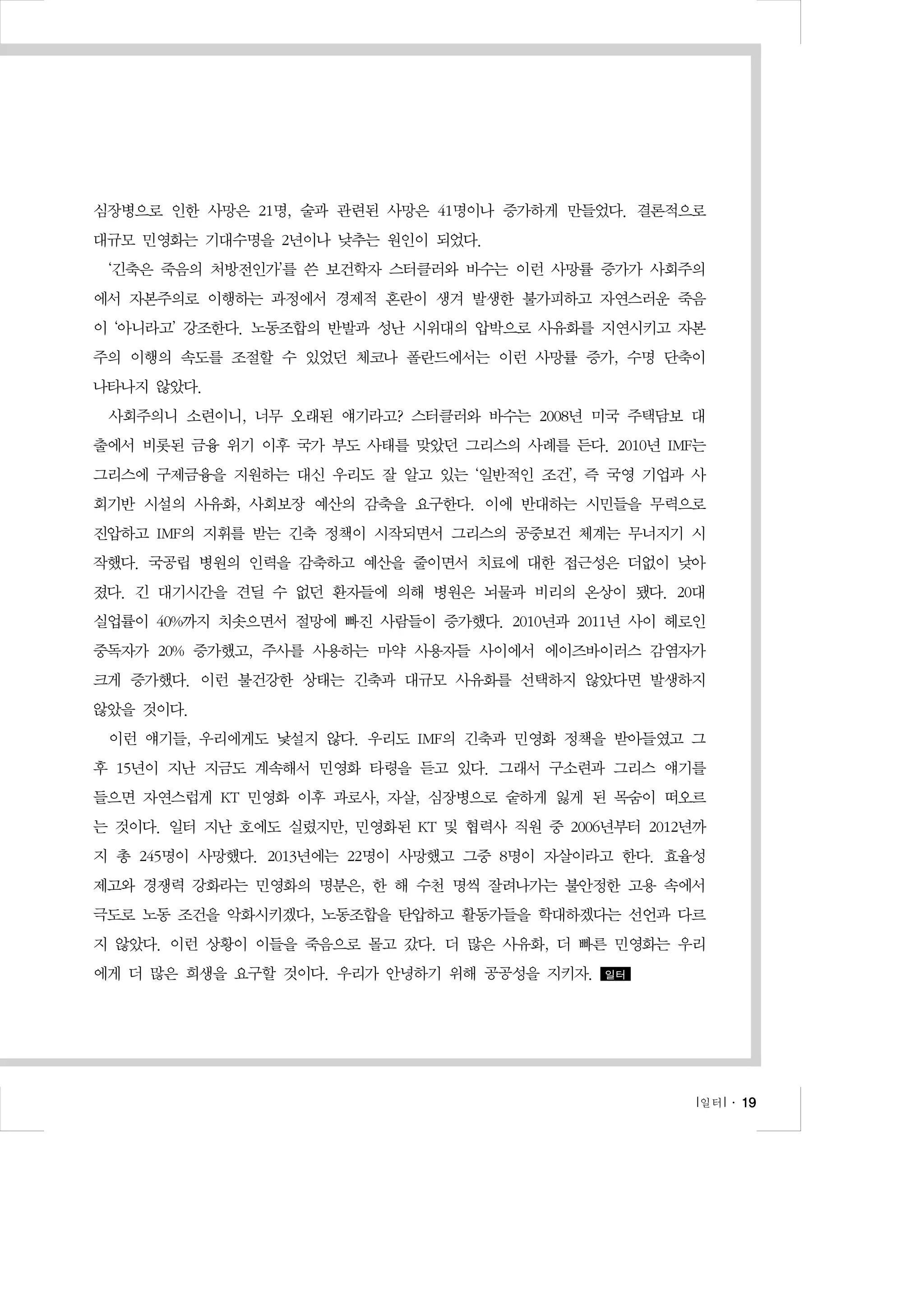 심장병으로 인한 사망은 21명, 술과 관련된 사망은 41명이나 증가하게 만들었다. 결론적으로
대규모 민영화는 기대수명을 2년이나 낮추는 원인이 되었다.
‘긴축은 죽음의 처방전인가’를 쓴 보건학자 스터클러와 바수는 이런 사망률 증가가 사회주의
에서 자본주의로 이행하는 과정에서 경제적 혼란이 생겨 발생한 불가피하고 자연스러운 죽음
이 ‘아니라고’ 강조한다. 노동조합의 반발과 성난 시위대의 압박으로 사유화를 지연시키고 자본
주의 이행의 속도를 조절할 수 있었던 체코나 폴란드에서는 이런 사망률 증가, 수명 단축이
나타나지 않았다.
사회주의니 소련이니, 너무 오래된 얘기라고? 스터클러와 바수는 2008년 미국 주택담보 대
출에서 비롯된 금융 위기 이후 국가 부도 사태를 맞았던 그리스의 사례를 든다. 2010년 IMF는
그리스에 구제금융을 지원하는 대신 우리도 잘 알고 있는 ‘일반적인 조건’, 즉 국영 기업과 사
회기반 시설의 사유화, 사회보장 예산의 감축을 요구한다. 이에 반대하는 시민들을 무력으로
진압하고 IMF의 지휘를 받는 긴축 정책이 시작되면서 그리스의 공중보건 체계는 무너지기 시
작했다. 국공립 병원의 인력을 감축하고 예산을 줄이면서 치료에 대한 접근성은 더없이 낮아
졌다. 긴 대기시간을 견딜 수 없던 환자들에 의해 병원은 뇌물과 비리의 온상이 됐다. 20대
실업률이 40%까지 치솟으면서 절망에 빠진 사람들이 증가했다. 2010년과 2011년 사이 헤로인
중독자가 20% 증가했고, 주사를 사용하는 마약 사용자들 사이에서 에이즈바이러스 감염자가
크게 증가했다. 이런 불건강한 상태는 긴축과 대규모 사유화를 선택하지 않았다면 발생하지
않았을 것이다.
이런 얘기들, 우리에게도 낯설지 않다. 우리도 IMF의 긴축과 민영화 정책을 받아들였고 그
후 15년이 지난 지금도 계속해서 민영화 타령을 듣고 있다. 그래서 구소련과 그리스 얘기를
들으면 자연스럽게 KT 민영화 이후 과로사, 자살, 심장병으로 숱하게 잃게 된 목숨이 떠오르
는 것이다. 일터 지난 호에도 실렸지만, 민영화된 KT 및 협력사 직원 중 2006년부터 2012년까
지 총 245명이 사망했다. 2013년에는 22명이 사망했고 그중 8명이 자살이라고 한다. 효율성
제고와 경쟁력 강화라는 민영화의 명분은, 한 해 수천 명씩 잘려나가는 불안정한 고용 속에서
극도로 노동 조건을 악화시키겠다, 노동조합을 탄압하고 활동가들을 학대하겠다는 선언과 다르
지 않았다. 이런 상황이 이들을 죽음으로 몰고 갔다. 더 많은 사유화, 더 빠른 민영화는 우리
에게 더 많은 희생을 요구할 것이다. 우리가 안녕하기 위해 공공성을 지키자.

일터

l 일터 l ․ 19

 