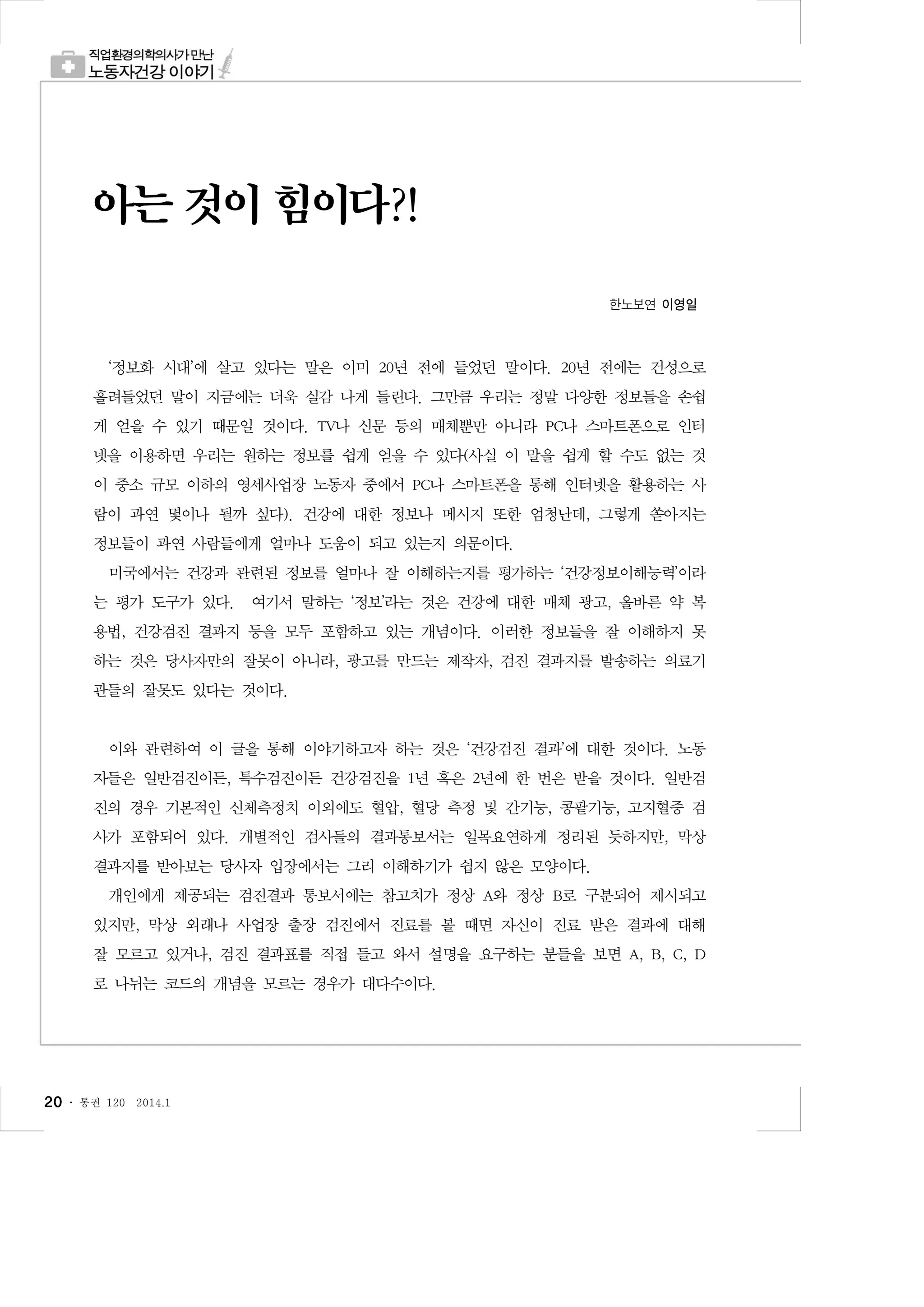 아는 것이 힘이다?!
한노보연 이영일

‘정보화 시대’에 살고 있다는 말은 이미 20년 전에 들었던 말이다. 20년 전에는 건성으로
흘려들었던 말이 지금에는 더욱 실감 나게 들린다. 그만큼 우리는 정말 다양한 정보들을 손쉽
게 얻을 수 있기 때문일 것이다. TV나 신문 등의 매체뿐만 아니라 PC나 스마트폰으로 인터
넷을 이용하면 우리는 원하는 정보를 쉽게 얻을 수 있다(사실 이 말을 쉽게 할 수도 없는 것
이 중소 규모 이하의 영세사업장 노동자 중에서 PC나 스마트폰을 통해 인터넷을 활용하는 사
람이 과연 몇이나 될까 싶다). 건강에 대한 정보나 메시지 또한 엄청난데, 그렇게 쏟아지는
정보들이 과연 사람들에게 얼마나 도움이 되고 있는지 의문이다.
미국에서는 건강과 관련된 정보를 얼마나 잘 이해하는지를 평가하는 ‘건강정보이해능력’이라
는 평가 도구가 있다. 여기서 말하는 ‘정보’라는 것은 건강에 대한 매체 광고, 올바른 약 복
용법, 건강검진 결과지 등을 모두 포함하고 있는 개념이다. 이러한 정보들을 잘 이해하지 못
하는 것은 당사자만의 잘못이 아니라, 광고를 만드는 제작자, 검진 결과지를 발송하는 의료기
관들의 잘못도 있다는 것이다.

이와 관련하여 이 글을 통해 이야기하고자 하는 것은 ‘건강검진 결과’에 대한 것이다. 노동
자들은 일반검진이든, 특수검진이든 건강검진을 1년 혹은 2년에 한 번은 받을 것이다. 일반검
진의 경우 기본적인 신체측정치 이외에도 혈압, 혈당 측정 및 간기능, 콩팥기능, 고지혈증 검
사가 포함되어 있다. 개별적인 검사들의 결과통보서는 일목요연하게 정리된 듯하지만, 막상
결과지를 받아보는 당사자 입장에서는 그리 이해하기가 쉽지 않은 모양이다.
개인에게 제공되는 검진결과 통보서에는 참고치가 정상 A와 정상 B로 구분되어 제시되고
있지만, 막상 외래나 사업장 출장 검진에서 진료를 볼 때면 자신이 진료 받은 결과에 대해
잘 모르고 있거나, 검진 결과표를 직접 들고 와서 설명을 요구하는 분들을 보면 A, B, C, D
로 나뉘는 코드의 개념을 모르는 경우가 대다수이다.

20 ․

통권 120

2014.1

 