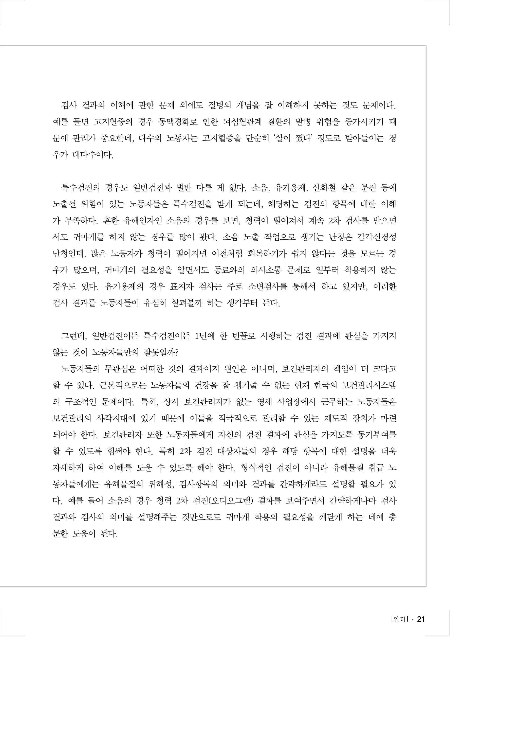 검사 결과의 이해에 관한 문제 외에도 질병의 개념을 잘 이해하지 못하는 것도 문제이다.
예를 들면 고지혈증의 경우 동맥경화로 인한 뇌심혈관계 질환의 발병 위험을 증가시키기 때
문에 관리가 중요한데, 다수의 노동자는 고지혈증을 단순히 ‘살이 쪘다’ 정도로 받아들이는 경
우가 대다수이다.

특수검진의 경우도 일반검진과 별반 다를 게 없다. 소음, 유기용제, 산화철 같은 분진 등에
노출될 위험이 있는 노동자들은 특수검진을 받게 되는데, 해당하는 검진의 항목에 대한 이해
가 부족하다. 흔한 유해인자인 소음의 경우를 보면, 청력이 떨어져서 계속 2차 검사를 받으면
서도 귀마개를 하지 않는 경우를 많이 봤다. 소음 노출 작업으로 생기는 난청은 감각신경성
난청인데, 많은 노동자가 청력이 떨어지면 이전처럼 회복하기가 쉽지 않다는 것을 모르는 경
우가 많으며, 귀마개의 필요성을 알면서도 동료와의 의사소통 문제로 일부러 착용하지 않는
경우도 있다. 유기용제의 경우 표지자 검사는 주로 소변검사를 통해서 하고 있지만, 이러한
검사 결과를 노동자들이 유심히 살펴볼까 하는 생각부터 든다.

그런데, 일반검진이든 특수검진이든 1년에 한 번꼴로 시행하는 검진 결과에 관심을 가지지
않는 것이 노동자들만의 잘못일까?
노동자들의 무관심은 어떠한 것의 결과이지 원인은 아니며, 보건관리자의 책임이 더 크다고
할 수 있다. 근본적으로는 노동자들의 건강을 잘 챙겨줄 수 없는 현재 한국의 보건관리시스템
의 구조적인 문제이다. 특히, 상시 보건관리자가 없는 영세 사업장에서 근무하는 노동자들은
보건관리의 사각지대에 있기 때문에 이들을 적극적으로 관리할 수 있는 제도적 장치가 마련
되어야 한다. 보건관리자 또한 노동자들에게 자신의 검진 결과에 관심을 가지도록 동기부여를
할 수 있도록 힘써야 한다. 특히 2차 검진 대상자들의 경우 해당 항목에 대한 설명을 더욱
자세하게 하여 이해를 도울 수 있도록 해야 한다. 형식적인 검진이 아니라 유해물질 취급 노
동자들에게는 유해물질의 위해성, 검사항목의 의미와 결과를 간략하게라도 설명할 필요가 있
다. 예를 들어 소음의 경우 청력 2차 검진(오디오그램) 결과를 보여주면서 간략하게나마 검사
결과와 검사의 의미를 설명해주는 것만으로도 귀마개 착용의 필요성을 깨닫게 하는 데에 충
분한 도움이 된다.

l 일터 l ․ 21

 