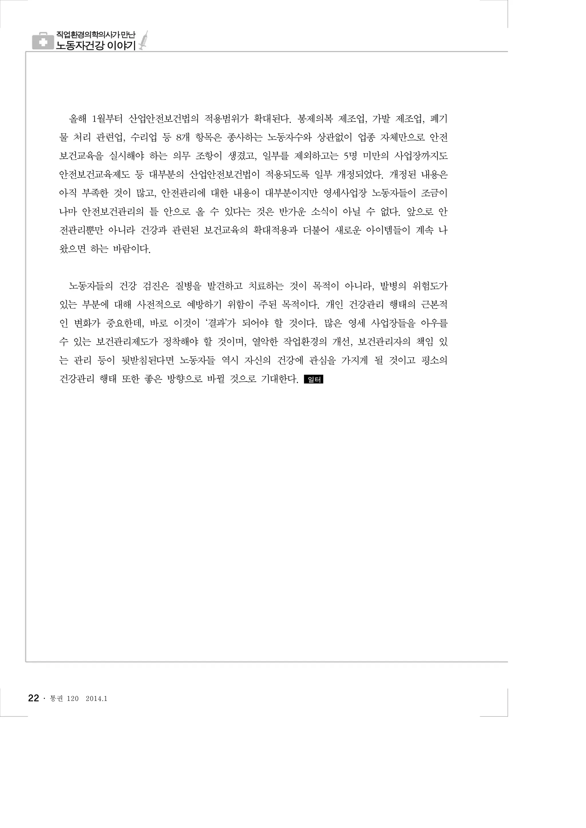 올해 1월부터 산업안전보건법의 적용범위가 확대된다. 봉제의복 제조업, 가발 제조업, 폐기
물 처리 관련업, 수리업 등 8개 항목은 종사하는 노동자수와 상관없이 업종 자체만으로 안전
보건교육을 실시해야 하는 의무 조항이 생겼고, 일부를 제외하고는 5명 미만의 사업장까지도
안전보건교육제도 등 대부분의 산업안전보건법이 적용되도록 일부 개정되었다. 개정된 내용은
아직 부족한 것이 많고, 안전관리에 대한 내용이 대부분이지만 영세사업장 노동자들이 조금이
나마 안전보건관리의 틀 안으로 올 수 있다는 것은 반가운 소식이 아닐 수 없다. 앞으로 안
전관리뿐만 아니라 건강과 관련된 보건교육의 확대적용과 더불어 새로운 아이템들이 계속 나
왔으면 하는 바람이다.

노동자들의 건강 검진은 질병을 발견하고 치료하는 것이 목적이 아니라, 발병의 위험도가
있는 부분에 대해 사전적으로 예방하기 위함이 주된 목적이다. 개인 건강관리 행태의 근본적
인 변화가 중요한데, 바로 이것이 ‘결과’가 되어야 할 것이다. 많은 영세 사업장들을 아우를
수 있는 보건관리제도가 정착해야 할 것이며, 열악한 작업환경의 개선, 보건관리자의 책임 있
는 관리 등이 뒷받침된다면 노동자들 역시 자신의 건강에 관심을 가지게 될 것이고 평소의
건강관리 행태 또한 좋은 방향으로 바뀔 것으로 기대한다.

22 ․

통권 120

2014.1

일터

 