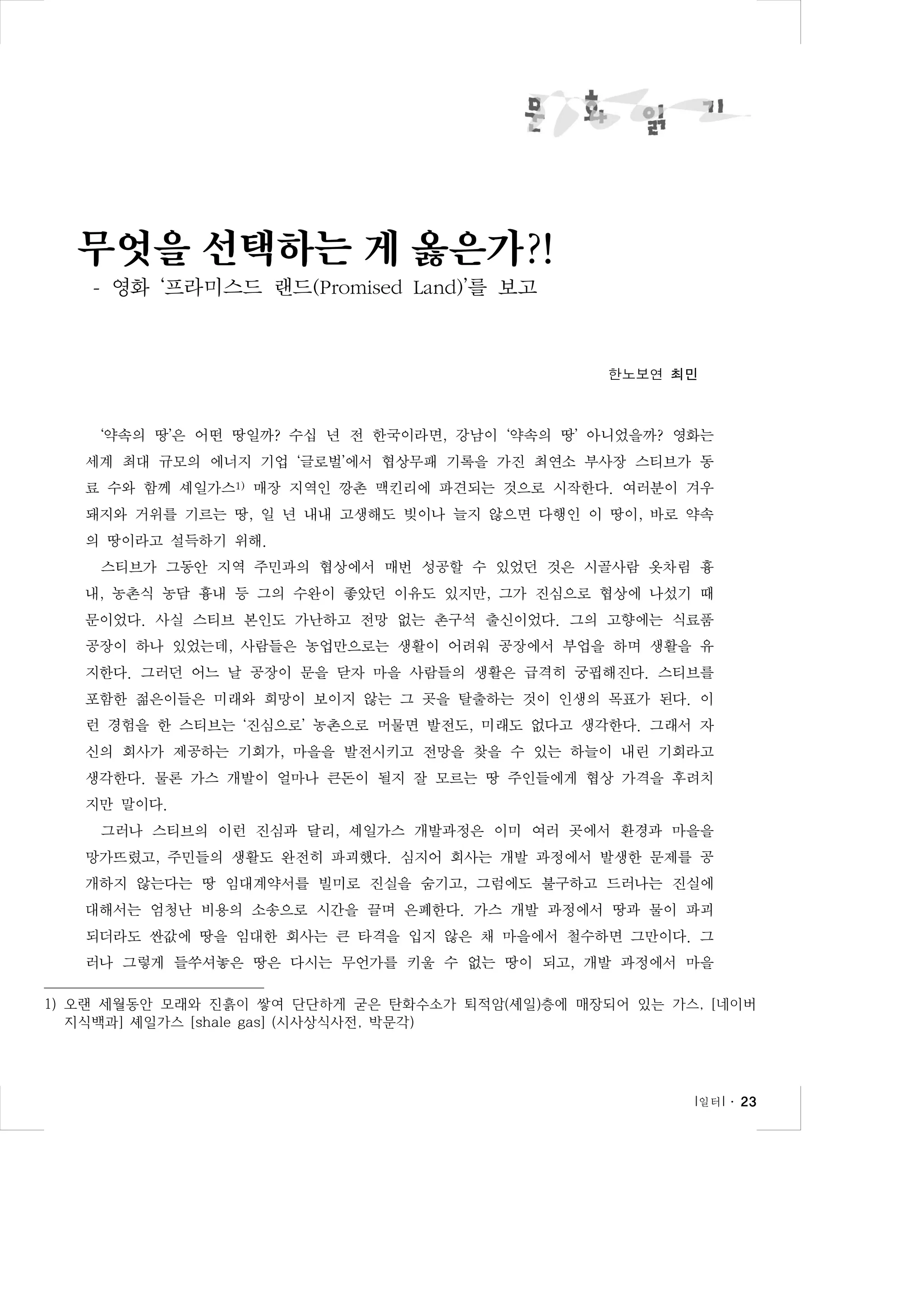 무엇을 선택하는 게 옳은가?!
- 영화 ‘프라미스드 랜드(Promised Land)’를 보고

한노보연 최민

‘약속의 땅’은 어떤 땅일까? 수십 년 전 한국이라면, 강남이 ‘약속의 땅’ 아니었을까? 영화는
세계 최대 규모의 에너지 기업 ‘글로벌’에서 협상무패 기록을 가진 최연소 부사장 스티브가 동
료 수와 함께 셰일가스1) 매장 지역인 깡촌 맥킨리에 파견되는 것으로 시작한다. 여러분이 겨우
돼지와 거위를 기르는 땅, 일 년 내내 고생해도 빚이나 늘지 않으면 다행인 이 땅이, 바로 약속
의 땅이라고 설득하기 위해.
스티브가 그동안 지역 주민과의 협상에서 매번 성공할 수 있었던 것은 시골사람 옷차림 흉
내, 농촌식 농담 흉내 등 그의 수완이 좋았던 이유도 있지만, 그가 진심으로 협상에 나섰기 때
문이었다. 사실 스티브 본인도 가난하고 전망 없는 촌구석 출신이었다. 그의 고향에는 식료품
공장이 하나 있었는데, 사람들은 농업만으로는 생활이 어려워 공장에서 부업을 하며 생활을 유
지한다. 그러던 어느 날 공장이 문을 닫자 마을 사람들의 생활은 급격히 궁핍해진다. 스티브를
포함한 젊은이들은 미래와 희망이 보이지 않는 그 곳을 탈출하는 것이 인생의 목표가 된다. 이
런 경험을 한 스티브는 ‘진심으로’ 농촌으로 머물면 발전도, 미래도 없다고 생각한다. 그래서 자
신의 회사가 제공하는 기회가, 마을을 발전시키고 전망을 찾을 수 있는 하늘이 내린 기회라고
생각한다. 물론 가스 개발이 얼마나 큰돈이 될지 잘 모르는 땅 주인들에게 협상 가격을 후려치
지만 말이다.
그러나 스티브의 이런 진심과 달리, 셰일가스 개발과정은 이미 여러 곳에서 환경과 마을을
망가뜨렸고, 주민들의 생활도 완전히 파괴했다. 심지어 회사는 개발 과정에서 발생한 문제를 공
개하지 않는다는 땅 임대계약서를 빌미로 진실을 숨기고, 그럼에도 불구하고 드러나는 진실에
대해서는 엄청난 비용의 소송으로 시간을 끌며 은폐한다. 가스 개발 과정에서 땅과 물이 파괴
되더라도 싼값에 땅을 임대한 회사는 큰 타격을 입지 않은 채 마을에서 철수하면 그만이다. 그
러나 그렇게 들쑤셔놓은 땅은 다시는 무언가를 키울 수 없는 땅이 되고, 개발 과정에서 마을
1) 오랜 세월동안 모래와 진흙이 쌓여 단단하게 굳은 탄화수소가 퇴적암(셰일)층에 매장되어 있는 가스, [네이버
지식백과] 셰일가스 [shale gas] (시사상식사전, 박문각)

l 일터 l ․ 23

 